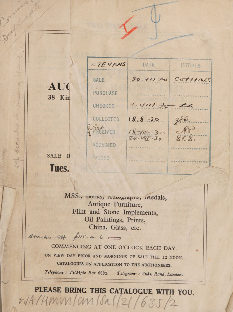  ;  are ; | ae a : ‘ | | pe a 2 2 {¥ Pa! yt | | | ) 5B i ’ (J ey, | i --/ | | \/ ; +] gegen Tere CL O° Oeics ee   ‘ | < [EVENS | 3 ri &amp; | =f -   SALE PURGHASE 38 Ki  RECEIVED [48 -WU- 3>| S/F aU So, | BES,   t | La | SALE | Passen | | 2 Phi eee wer pee bat 24s | ee the £49 66 i Tues.  MSS., DVUUNS 5 fULupiapiiyy iviedals, Antique Furniture, Flint and Stone Implements, Oil Paintings, Prints, j Pan China, Glass, etc. i Atw_ty : CH- . pus. #4 6 oc b COMMENCING AT ONE O’CLOCK EACH DAY. ; ON VIEW DAY PRIOR AND MORNINGS OF SALE TILL I2 NOON. CATALOGUES ON APPLICATION TO THE AUCTIONEERS.  _ Telephone : TEMple Bar 6882. Telegrams : Auks, Rand, London. | i ES aM OS ee oe ay ne a ee THIS rd card We WITH YOU. /\ Rr CA “V4 i y al /s / a co yea t het   
