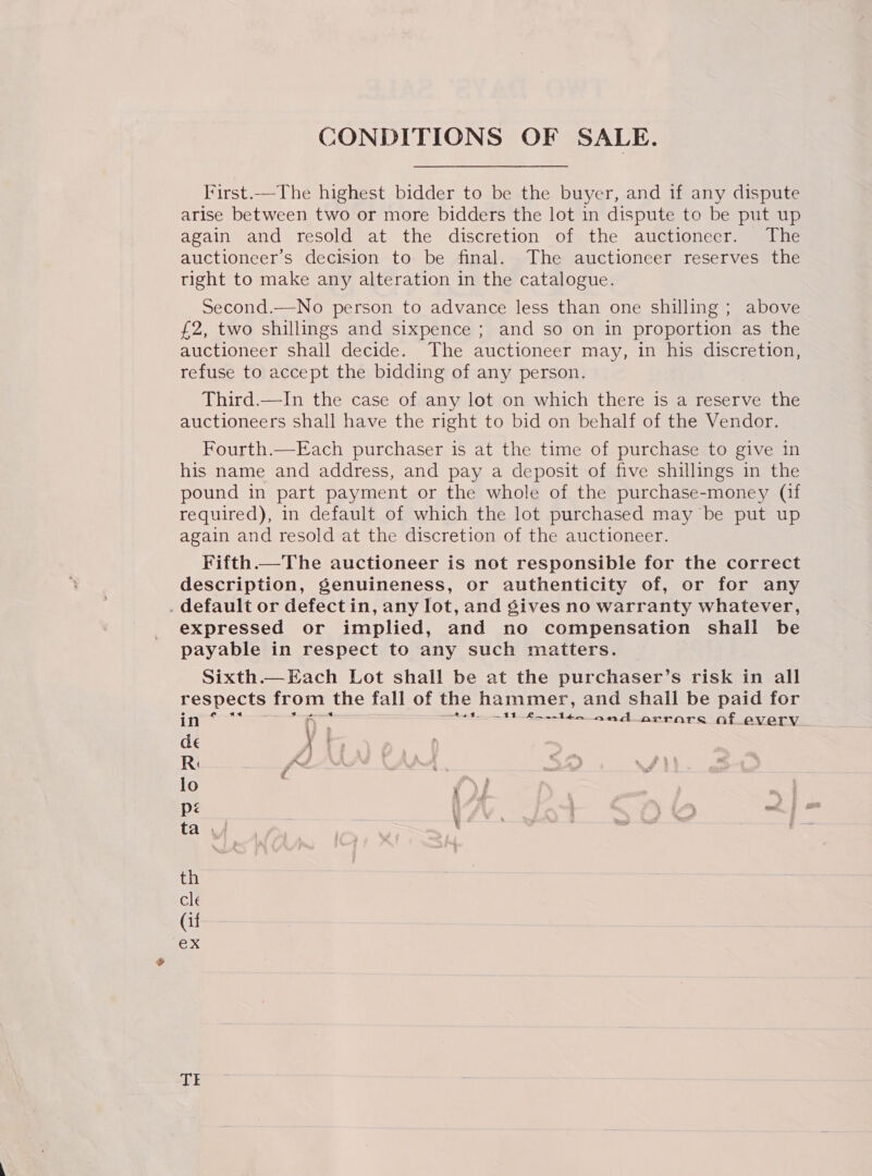 First.—The highest bidder to be the buyer, and if any dispute arise between two or more bidders the lot in dispute to be put up again and resold at the discretion of the auctionecr. The auctioneer’s decision to be final. The auctioneer reserves the tight to make any alteration in the catalogue. Second.—No person to advance less than one shilling ; above £2, two shillings and sixpence ; and so on in proportion as the auctioneer shall decide. The auctioneer may, in his discretion, refuse to accept the bidding of any person. Third.—In the case of any lot on which there is a reserve the auctioneers shall have the right to bid on behalf of the Vendor. Fourth.—Each purchaser is at the time of purchase to give in his name and address, and pay a deposit of five shillings in the pound in part payment or the whole of the purchase-money (if required), in default of which the lot purchased may be put up again and resold at the discretion of the auctioneer. Fifth.—The auctioneer is not responsible for the correct description, genuineness, or authenticity of, or for any . default or defectin, any lot, and gives no warranty whatever, expressed or implied, and no compensation shall be payable in respect to any such matters. Sixth.—Each Lot shall be at the purchaser’s risk in all respects from the fall of the hammer, and shall be paid for in eo aa A < ees. | oe and aArrare aft every de \ t Ri free lo y: | ee ta 4 ' is , q . ‘ th cle (if ex TI