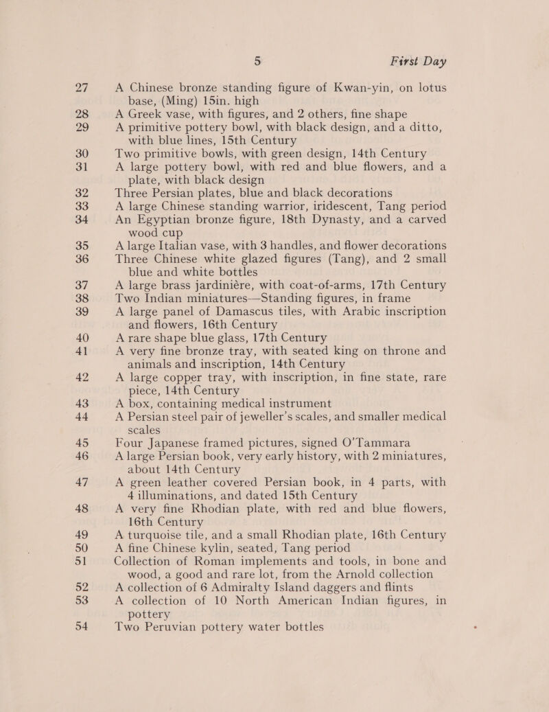 A Chinese bronze standing figure of Kwan-yin, on lotus base, (Ming) 15in. high A Greek vase, with figures, and 2 others, fine shape A primitive pottery bowl, with black design, and a ditto, with blue lines, 15th Century Two primitive bowls, with green design, 14th Century A large pottery bowl, with red and blue flowers, and a plate, with black design Three Persian plates, blue and black decorations A large Chinese standing warrior, iridescent, Tang period An Egyptian bronze figure, 18th Dynasty, and a carved wood cup A large Italian vase, with 3 handles, and flower decorations Three Chinese white glazed figures (Tang), and 2 small blue and white bottles A large brass jardiniére, with coat-of-arms, 17th Century Two Indian miniatures—Standing figures, in frame A large panel of Damascus tiles, with Arabic inscription and flowers, 16th Century A rare shape blue glass, 17th Century A very fine bronze tray, with seated king on throne and animals and inscription, 14th Century A large copper tray, with inscription, in fine state, rare piece, 14th Century A box, containing medical instrument A Persian steel pair of jeweller’s scales, and smaller medical scales Four Japanese framed pictures, signed O’Tammara A large Persian book, very early history, with 2 miniatures, about 14th Century A green leather covered Persian book, in 4 parts, with 4 illuminations, and dated 15th Century A very fine Rhodian plate, with red and blue flowers, 16th Century | A turquoise tile, and a small Rhodian plate, 16th Century A fine Chinese kylin, seated, Tang period Collection of Roman implements and tools, in bone and wood, a good and rare lot, from the Arnold collection A collection of 6 Admiralty Island daggers and flints A collection of 10 North American Indian figures, in pottery Two Peruvian pottery water bottles