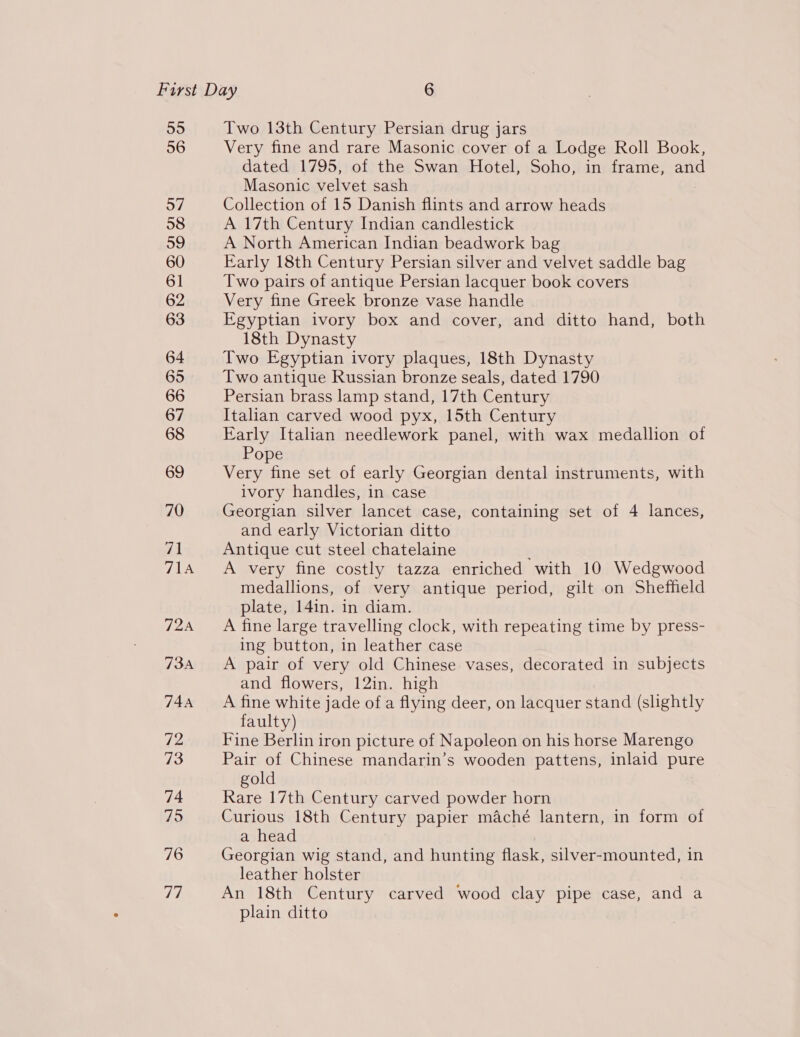 Two 13th Century Persian drug jars Very fine and rare Masonic cover of a Lodge Roll Book, dated 1795, of the Swan Hotel, Soho, in frame, and Masonic velvet sash Collection of 15 Danish flints and arrow heads A 17th Century Indian candlestick A North American Indian beadwork bag Early 18th Century Persian silver and velvet saddle bag Two pairs of antique Persian lacquer book covers Very fine Greek bronze vase handle Egyptian ivory box and cover, and ditto hand, both 18th Dynasty Two Egyptian ivory plaques, 18th Dynasty Two antique Russian bronze seals, dated 1790 Persian brass lamp stand, 17th Century Italian carved wood pyx, 15th Century Early Italian needlework panel, with wax medallion of Pope Very fine set of early Georgian dental instruments, with ivory handles, in case Georgian silver lancet case, containing set of 4 lances, and early Victorian ditto Antique cut steel chatelaine A very fine costly tazza enriched with 10 Wedgwood medallions, of very antique period, gilt on Sheffield plate, 141n. in diam. A fine large travelling clock, with repeating time by press- ing button, in leather case A pair of very old Chinese vases, decorated in subjects and flowers, 12in. high A fine white jade of a flying deer, on lacquer stand (slightly faulty) Fine Berlin iron picture of Napoleon on his horse Marengo Pair of Chinese mandarin’s wooden pattens, inlaid pure gold Rare 17th Century carved powder horn Curious 18th Century papier maché lantern, in form of a head Georgian wig stand, and hunting flask, silver-mounted, in leather holster An 18th Century carved wood clay pipe case, and a plain ditto