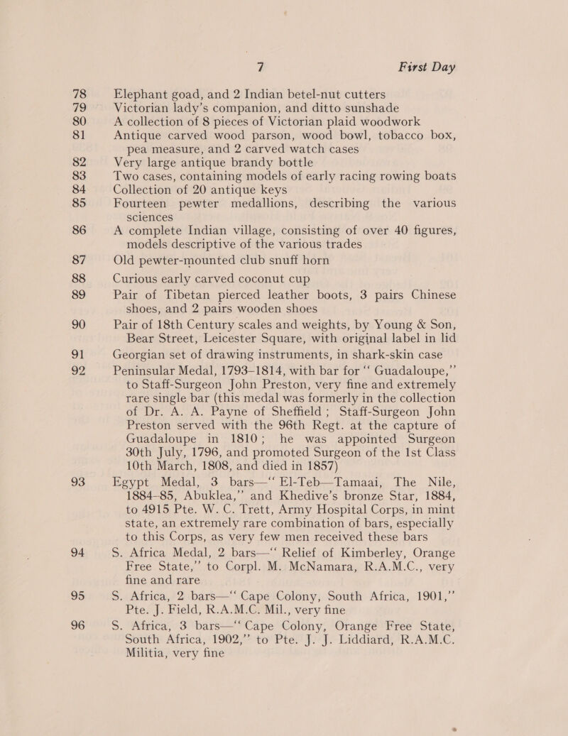 78 49 80 81 82 83 84 85 86 87 88 89 90 91 A 93 94 95 96 7 First Day Elephant goad, and 2 Indian betel-nut cutters Victorian lady’s companion, and ditto sunshade A collection of 8 pieces of Victorian plaid woodwork Antique carved wood parson, wood bowl, tobacco box, pea measure, and 2 carved watch cases Very large antique brandy bottle Two cases, containing models of early racing rowing boats Collection of 20 antique keys Fourteen pewter medallions, describing the various sclences A complete Indian village, consisting of over 40 figures, models descriptive of the various trades Old pewter-mounted club snuff horn Curious early carved coconut cup Pair of Tibetan pierced leather boots, 3 pairs Chinese shoes, and 2 pairs wooden shoes Pair of 18th Century scales and weights, by Young &amp; Son, Bear Street, Leicester Square, with original label in lid Georgian set of drawing instruments, in shark-skin case Peninsular Medal, 1793-1814, with bar for ‘“‘ Guadaloupe,” to Staff-Surgeon John Preston, very fine and extremely rare single bar (this medal was formerly in the collection of Dr. A. A. Payne of Sheffield ; Staff-Surgeon John Preston served with the 96th Regt. at the capture of Guadaloupe in 1810; he was appointed Surgeon 30th July, 1796, and promoted Surgeon of the Ist Class 10th March, 1808, and died in 1857) Egypt Medal, 3 bars—‘ El-Teb—Tamaai, The Nile, 1884-85, Abuklea,’’ and Khedive’s bronze Star, 1884, to 4915 Pte. W. C. Trett, Army Hospital Corps, in mint state, an extremely rare combination of bars, especially to this Corps, as very few men received these bars S. Africa Medal, 2 bars— Relief of Kimberley, Orange Free State,’ to Corpl. M..McNamara, R.A.M.C., very fine and rare »..Ainiea,? 2) ibars-- CapéetColony)Ssouth Airiga,, 1901, Pte. J. Field, R.A.M.C. Mil., very fine S. Africa, 3 bars—‘‘ Cape Colony, Orange Free State, South Airica; 19027 to Ptes f)-9 > Liddiard R.A, MAC. Militia, very fine