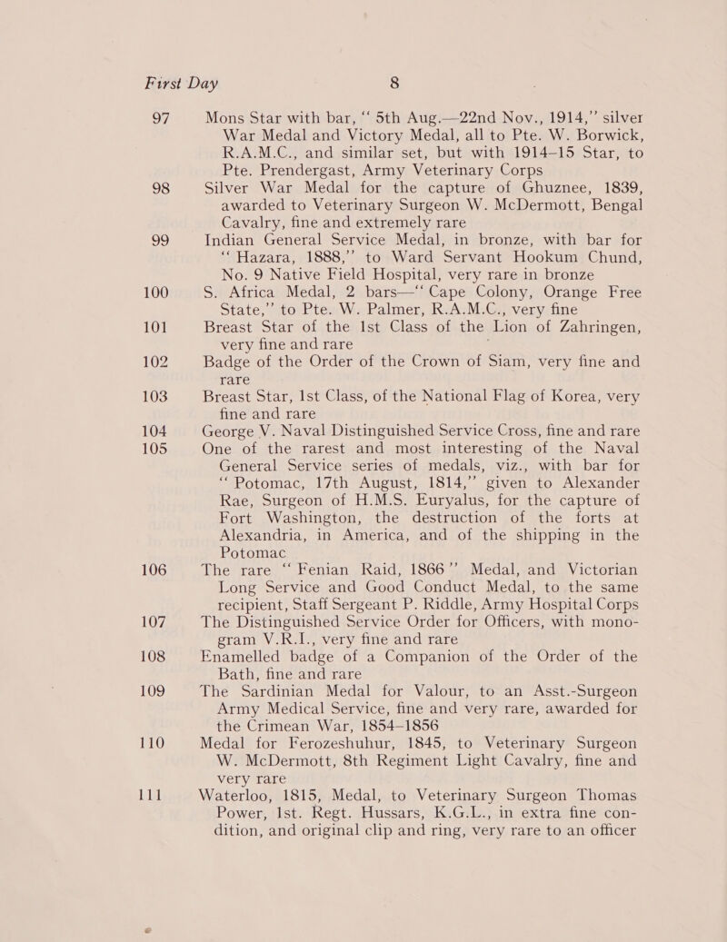 97 98 106 107 108 109 110 Li} Mons Star with bar, “ 5th Aug.—22nd Nov., 1914,” silver War Medal and Victory Medal, all to Pte. W. Borwick, R.A.M.C., and similar set, but with 1914-15 Star, to Pte. Prendergast, Army Veterinary Corps Silver War Medal for the capture of Ghuznee, 1839, awarded to Veterinary Surgeon W. McDermott, Bengal Cavalry, fine and extremely rare Indian General Service Medal, in bronze, with bar for ‘Hazara, 1888,’ to Ward Servant Hookum Chund, No. 9 Native Field Hospital, very rare in bronze S. Africa Medal, 2 bars—‘‘ Cape Colony, Orange Free State,’ to Pte. W. Palmer, R.A.M.C., very fine Breast Star of the Ist Class of the Lion of Zahringen, very fine and rare | Badge of the Order of the Crown of Siam, very fine and rare Breast Star, Ist Class, of the National Flag of Korea, very fine and rare George V. Naval Distinguished Service Cross, fine and rare One of the rarest and most interesting of the Naval General Service series of medals, viz., with bar for “Potomac, 17th August, 1814,” given to Alexander Rae, Surgeon of H.M.S. Euryalus, for the capture of Fort Washington, the destruction of the forts at Alexandria, in America, and of the shipping in the Potomac The rare “ Fenian Raid, 1866’ Medal,.and Victorian Long Service and Good Conduct Medal, to the same recipient, Staff Sergeant P. Riddle, Army Hospital Corps The Distinguished Service Order for Officers, with mono- gram V.R.I., very fine and rare Enamelled badge of a Companion of the Order of the Bath, fine and rare The Sardinian Medal for Valour, to an Asst.-Surgeon Army Medical Service, fine and very rare, awarded for the Crimean War, 1854-1856 Medal for Ferozeshuhur, 1845, to Veterinary Surgeon W. McDermott, 8th Regiment Light Cavalry, fine and very rare Waterloo, 1815, Medal, to Veterinary Surgeon Thomas Power, Ist. Regt. Hussars, K.G.L., in extra fine con- dition, and original clip and ring, very rare to an officer