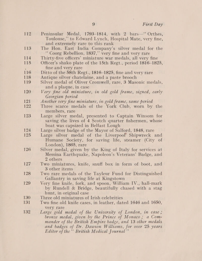 112 113 114 115 116 118 119 120 121 122 123 124 [25 126 127 128 129 130 131 132 9 First Day Peninsular Medal, 1793-1814, with 2 bars—‘‘ Orthes, Toulouse,’ to Edward Lynch, Hospital Mate, very fine, and extremely rare to this rank The Hon. East India Company’s silver medal for the ‘“ Coorg Rebellion, 1837,” very fine and very rare Thirty-five officers’ miniature war medals, all very fine Officer's shako plate of the 15th Regt., period 1816-1825, fine and very rare Ditto of the 58th Regt., 1816-1825, fine and very rare Antique silver chatelaine, and a paste brooch Silver medal of Oliver Cromwell, rare, 3 Masonic medals, and a plaque, in case Very fine old miniature, in old gold frame, signed, early Georgian period Another very fine miniature, in gold frame, same period Three scarce medals of the York Club, worn by the members, rare Large silver medal, presented to Captain Winsom for saving the lives of 4 Scotch quarter fishermen, whose boat was capsized in Belfast Lough Large silver badge of the Mayor of Salford, 1848, rare Large silver medal of the Liverpool’ Shipwreck and Humane Society, for saving life, steamer (City of London), 1865, rare Silver medal, given by the King of Italy for services at Messina Earthquake, Napoleon’s Veterans’ Badge, and 2 others Two miniatures, knife, snuff box in form of boot, and 3 other items Two rare medals of the Tayleur Fund for Distinguished Gallantry in saving life at Kingstown Very fine knife, fork, and spoon, William IV., hall-mark by Rundell &amp; Bridge, beautifully chased with a stag hunt, in original case Three old miniatures of Irish celebrities Two fine old knife cases, in leather, dated 1646 and 1650, very rare Large gold medal of the University of London, in case ; bronze medal, given by the Prince of Monaco; a Com- mander of the British Empire badge, and 13 other medals and badges of Dr. Dawson Williams, for over 25 years Editor of the “ British Medical Journal ”’