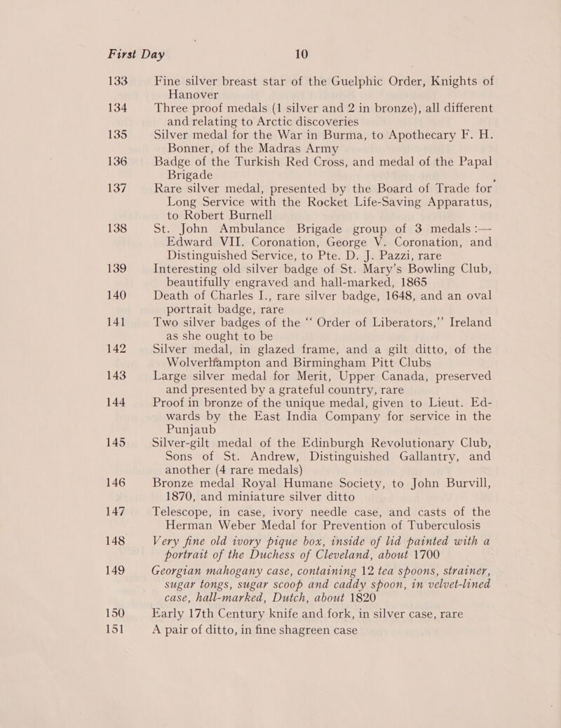 133 134 135 136 137 138 139 140 141 142 143 144 145 146 147 148 149 150 151 Fine silver breast star of the Guelphic Order, Knights of Hanover Three proof medals (1 silver and 2 in bronze), all different and relating to Arctic discoveries Silver medal for the War in Burma, to Apothecary F. H. Bonner, of the Madras Army Badge of the Turkish Red Cross, and medal of the Papal Brigade i Rare silver medal, presented by the Board of Trade for Long Service with the Rocket Life-Saving Apparatus, to Robert Burnell St. John Ambulance Brigade group of 3 medals :— Edward VII. Coronation, George V. Coronation, and Distinguished Service, to Pte. D. J. Pazzi, rare Interesting old silver badge of St. Mary’s Bowling Club, beautifully engraved and hall-marked, 1865 Death of Charles I., rare silver badge, 1648, and an oval portrait badge, rare Two silver badges of the “‘ Order of Liberators,’’ Ireland as she ought to be Silver medal, in glazed frame, and a gilt ditto, of the Wolverhampton and Birmingham Pitt Clubs Large silver medal for Merit, Upper Canada, preserved and presented by a grateful country, rare Proof in bronze of the unique medal, given to Lieut. Ed- wards by the East India Company for service in the Punjaub Silver-gilt medal of the Edinburgh Revolutionary Club, Sons of St. Andrew, Distinguished Gallantry, and another (4 rare medals) Bronze medal Royal Humane Society, to John Burvill, 1870, and miniature silver ditto Telescope, in case, ivory needle case, and casts of the Herman Weber Medal for Prevention of Tuberculosis Very fine old wvory pique box, inside of lid painted with a portrait of the Duchess of Cleveland, about 1700 Georgian mahogany case, containing 12 tea spoons, strainer, sugar tongs, sugar scoop and caddy spoon, in velvet-lined case, hall-marked, Dutch, about 1820 Early 17th Century knife and fork, in silver case, rare A pair of ditto, in fine shagreen case