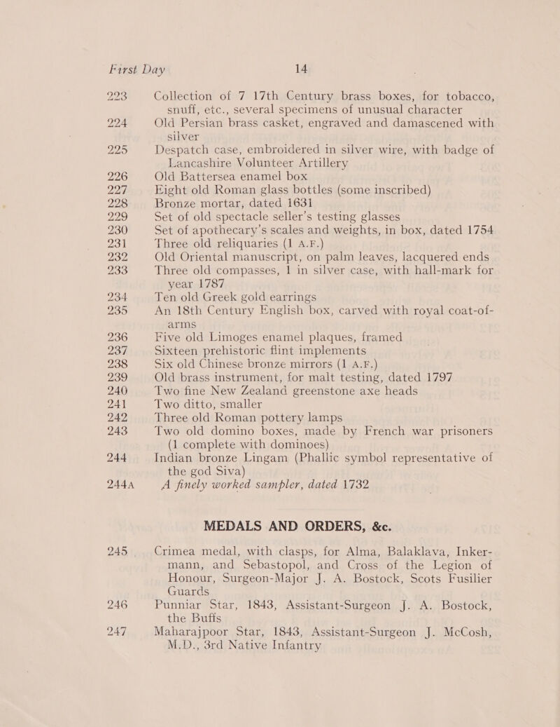 DOR ad toni VU 246 247 Collection of 7 17th Century brass boxes, for tobacco, snuff, etc., several specimens of unusual character Old Persian brass casket, engraved and damascened with silver Despatch case, embroidered in silver wire, with badge of Lancashire Volunteer Artillery Old Battersea enamel box Eight old Roman glass bottles (some inscribed) Bronze mortar, dated 1631 Set of old spectacle seller’s testing glasses Set of apothecary’s scales and weights, in box, dated 1754 Three old reliquaries (1 A.F.) Old Oriental manuscript, on palm leaves, lacquered ends Three old compasses, | in silver case, with hall-mark for year 1787 Ten old Greek gold earrings An 18th Century English box, carved with royal coat-of- arms Five old Limoges enamel plaques, framed Sixteen prehistoric flint implements Six old Chinese bronze mirrors (1 A.F.) Old brass instrument, for malt testing, dated 1797 Two fine New Zealand greenstone axe heads Two ditto, smaller Three old Roman pottery lamps Two old domino boxes, made by French war prisoners (1 complete with dominoes) Indian bronze Lingam (Phallic symbol representative oi the god Siva) A finely worked sampler, dated 1732 MEDALS AND ORDERS, &amp;c. Crimea medal, with clasps, for Alma, Balaklava, Inker- mann, and Sebastopol, and Cross of the Legion of Honour, Surgeon-Major J. A. Bostock, Scots Fusilier Guards Punniar Star, 1843, Assistant-Surgeon J. A. Bostock, the Buffs Maharajpoor Star, 1843, Assistant-Surgeon J. McCosh, M.D., 3rd Native Infantry