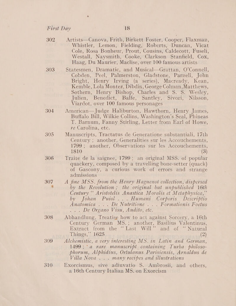 302 303 304 306 310 Artists—Canova, Frith, Birkett Foster, Cooper, Flaxman, Whistler, Lemon, Fielding, Roberts, Duncan, Vicat Cole, Rosa Bonheur, Prout, Cousins, Caldecott, Fuseli, Westall, Naysmith, Cooke, Clarkson Stanfield, Cox, Haag, Du Maurier, Maclise, over 100 famous artists Statesmen, Dramatic, and Musical—Grattan, O’Connell, Cobden, Peel, Palmerston, Gladstone, Parnell, John Bright, Henry Irving (a Series), Macready, Kean, Kemble, Lola Montez, Dibdin, George Colman, Matthews, Sothern, Efenry “Bishop, Charles and 3.5. Wesley, Julien, Benedict, Balfe, Santley, Sivori, Nilsson, Viardot, over 100 famous personages American— Judge Haliburton, Hawthorn, Henry James, Buffalo Bill, Wilkie Collins, Washington’s Seal, Phineas T. Barnum, Fanny Stirling, Letter from Earl of Howe, VeLarolinay, ete. Manuscripts, Tractatus de Generatione substantiah, 17th Century ; another, Generalities sur les Accouchements, 1799 ; another, Observations sur les Accouchements, 1810 (3) Traite de la saignee, 1799; an original MSS. of popular quackery, composed by a travelling bone-setter (quack) of Gascony, a curious work of errors and strange admissions A fine MSS. from the Henry Haguenot collection, dispersed by the Revolution ; the original but unpublished 16th Century “‘ Aristotelis Anastica Moralts et Metaphysica,’’ by Johan Putol ... Humant Corports Descriptio Anatomica ... De Nutritione . . . Formationis Foetus . . De Organo Visu, Audito, etc. Abhandlung, Treatise how to act against Sorcery, a 16th Century German MS.; another, Basilius Valentinus, Pxiract. Irom thes vast Will sand sol” « Natural Things; 1625 | (2) Alchemistic, a very interesting MS.in Latin and German, 1499; a vare manuscript containing Turba philoso- phorum, Alphidius, Ortulanus Partisiensis, Arnaldus de Villa Nova .. . many recibes and illustrations Exorcismus, sive adiuvatio S. Ambrosil, and others, a 16th Century Italian MS. on Exorcism