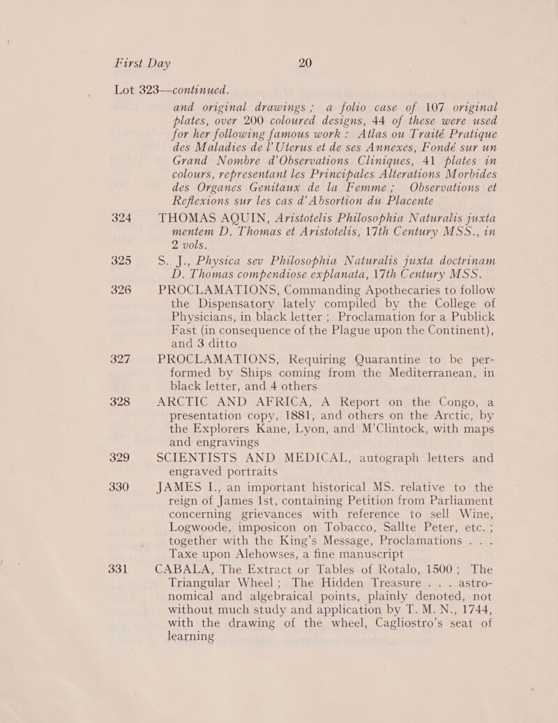 324 325 326 327 328 329 330 331 and original drawings ; a folio case of 107 original plates, over 200 coloured designs, 44 of these were used for her following famous work: Atlas ou Traité Pratique des Maladies de l Uterus et de ses Annexes, Fondé sur un Grand Nombre d’Observations Cliniques, 41 plates in colours, representant les Principales Alterations Morbides des Organes Genitaux de la Femme; Observations et Reflexions sur les cas d’ Absortion du Placente THOMAS AQUIN, Aristotelis Philosophia Naturalis juxta mentem D. Thomas et Aristotelis, 17th Century MSS., in 2 vols. S. J., Physica sev Philosophia Naturalis quxta doctrinam D. Thomas compendtose explanata, 17th Century MSS. PROCLAMATIONS, Commanding Apothecaries to follow the Dispensatory lately compiled by the College of Physicians, in black letter ; Proclamation for a Publick Fast (in consequence of the Plague upon the Continent), and 3 ditto PROCLAMATIONS, Requiring Quarantine to be per- formed by Ships coming from the Mediterranean, in black letter, and 4 others ARCTIC. AND gAPRIGAN AM Report onmi hes Congo, 9a presentation copy, 1881, and others on the Arctic, by the Explorers Kane, Lyon, and M’Clintock, with maps and engravings SCIENTISTS AND, MEDICAL, autégraph letters and engraved portraits JAMES I., an important historical MS. relative to the reign of James Ist, containing Petition from Parhament concerning grievances with reference to sell Wine, Logwoode, imposicon on Tobacco, Sallte Peter, etc. ; together with the King’s Message, Proclamations. . . Taxe upon Alehowses, a fine manuscript GA BAMUAs ThesExtract.orekables ofgxnotalo 500 =salhe Triangular Wheel; The Hidden Treasure . . . astro- nomical and algebraical points, plainly denoted, not without much study and application by T. M.N., 1744, with the drawing of the wheel, Cagliostro’s seat of learning