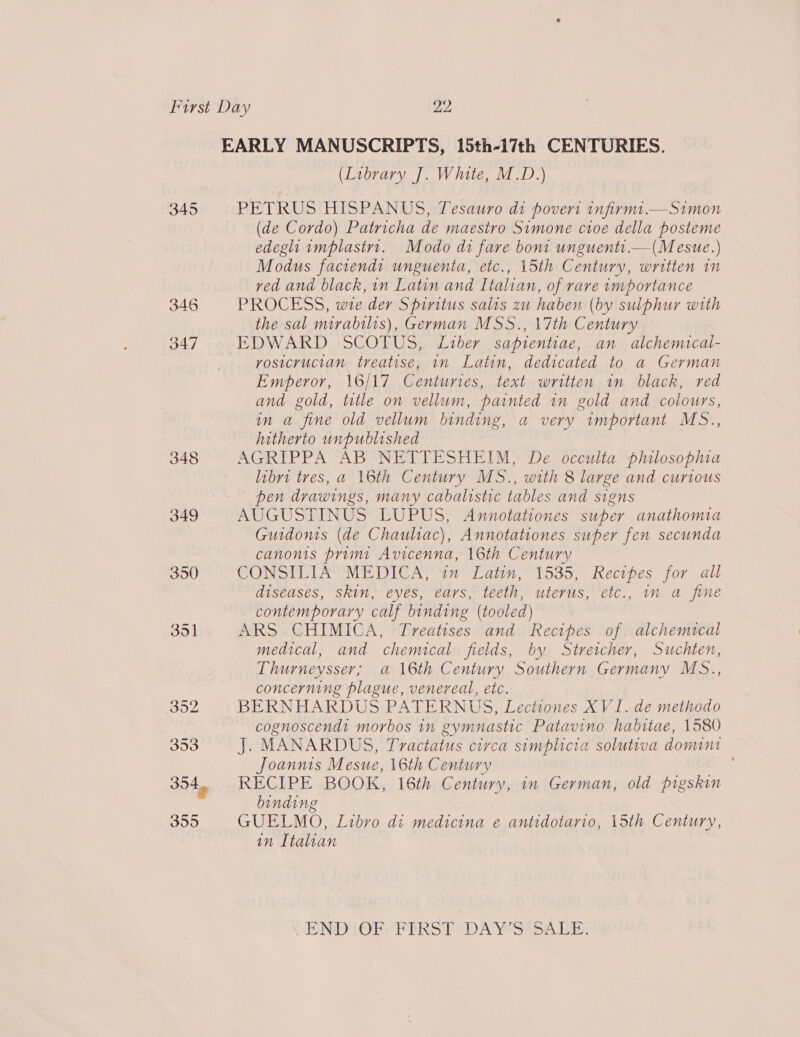 345 346 347 348 350 351 (Library J. White, M.D.) PETRUS HISPANUS, Tesauro di povert infirmt.—Simon (de Cordo) Patricha de maestro Simone cioe della posteme edeglhti implastrt. Modo di fare bom unguents.—(Mesue.) Modus faciends unguenta, etc., 15th Century, written in ved and black, in Latin and Italian, of rare importance PROCESS, wre der Spiritus salts zu haben (by sulphur with the sal mirabilis), German MSS., 17th Century EDWARD SCOTUS, Liber sapientiae, an alchemical- rosicructan treatise, in Latin, dedicated to a German Emperor, 16/17 Centuries, text written in black, red and gold, title on vellum, painted in gold and colours, in a fine old vellum binding, a very important MS., hitherto unpublished AGRIPPA AB NETTESHEIM, De occulta philosopma libri tres, a 16th Century MS., with 8 large and curious pen drawings, many cabalistic tables and signs AUGUSTINUS LUPUS, Annotationes super anathomia Guidonts (de Chauliac), Annotationes super fen secunda canons primi Avicenna, 16th Century CONSILIA MEDICA, im Latin, 1535, Recipes for all diseases, skin, eyes, ears, teeth, uterus, etc., in a fine contemporary calf binding (tooled) ARS CHIMICA, Treatises and Recipes of. alchemical medical, and chemical fields, by Stretcher, Suchten, Thurneysser; a 16th Century Southern Germany MS.., concerning plague, venereal, etc. BERNHARDUS PATERNUS, Lectiones XVI. de methodo cognoscendt morbos in gymnastic Patavino habitae, 1580 J. MANARDUS, Tractatus circa simplicia solutiva domint Joannts Mesue, 16th Century , RECIPE BOOK, 16th Century, in German, old pigskin binding GUELMO, Libro di medicina e antidotario, 15th Century, in Italian  COND TIOECPTRS Te DAY Sion Lie
