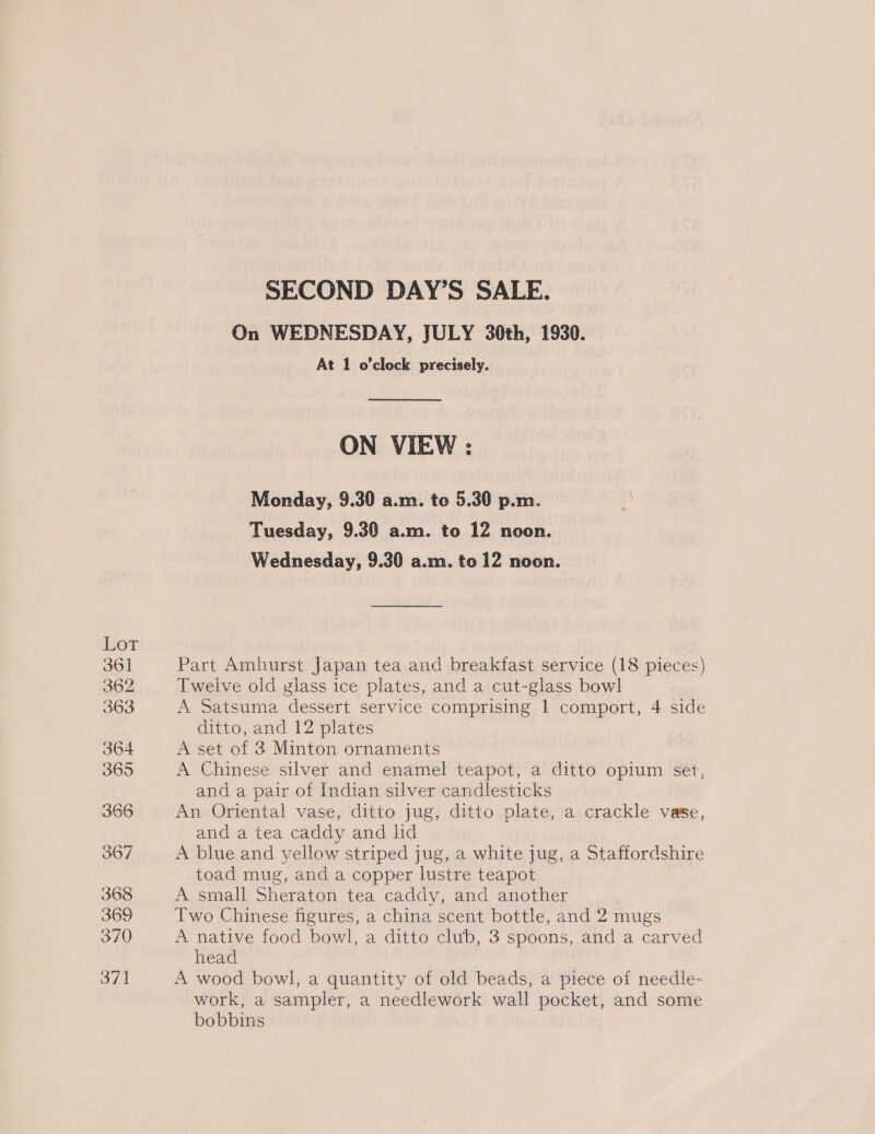 Hor 361 362 363 364 365 366 367 368 369 370 371 SECOND DAY’S SALE. On WEDNESDAY, JULY 30th, 1930. At 1 o'clock precisely. ON VIEW : Monday, 9.30 a.m. to 5.30 p.m. Tuesday, 9.30 a.m. to 12 noon. Wednesday, 9.30 a.m. to 12 noon. Part Amhurst Japan tea and breakfast service (18 pieces) Twelve old glass ice plates, and a cut-glass bowl A Satsuma dessert service comprising 1 comport, 4 side ditto, and 12 plates A set of 3 Minton ornaments A Chinese silver and enamel teapot, a ditto opium set, and a pair of Indian silver candlesticks An Oriental vase, ditto jug, ditto plate, a crackle Vase, and a tea caddy and lid A blue and yellow striped jug, a white jug, a Staffordshire toad mug, and a copper lustre teapot A small Sheraton tea caddy, and another Two Chinese figures, a china scent bottle, and 2 mugs | A native food bowl, a ditto club, 3 spoons, and a carved head A wood bowl, a quantity of old beads, a piece of needle- work, a sampler, a needlework wall pocket, and some bobbins