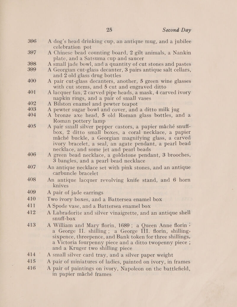 396 397 398 399 400 401 402 403 404 405 406 407 408 409 410 411 412 413 A415 416 25 Second Day A dog’s head drinking cup, an antique mug, and a jubilee celebration pot A Chinese bead counting board, 2 gilt animals, a Nankin plate, and a Satsuma cup and saucer A small jade bewl, and a quantity of cut stones and pastes A Georgian cut-glass decanter, 3 pairs antique salt cellars, and 2 old glass drug bottles A pair cut-glass decanters, another, 5 green wine glasses with cut stems, and 5 cut and engraved ditto A lacquer fan, 2 carved pipe heads, a mask, 4 carved ivory napkin rings, and a pair of small vases A Bilston enamel and pewter teapot A pewter sugar bowl and cover, and a ditto milk jug Roman pottery lamp A pair small silver pepper castors, a papier maché snuff- box, 2 ditto small boxes, a coral necklace, a papier maché buckle, a Georgian magnifying glass, a carved ivory bracelet, a seal, an agate pendant, a pearl bead necklace, and some jet and pearl beads A green bead necklace, a goldstone pendant, 3 brooches, 3 bangles, and a pearl bead necklace An antique necklace set with pink stones, and an antique carbuncle bracelet An antique lacquer revolving knife stand, and 6 horn knives | A pair of jade earrings Two ivory boxes, and a Battersea enamel box A Spode vase, and a Battersea enamel box A Labradorite and silver vinaigrette, and an antique shell snuff-box A William and Mary florin, 1689; a Queen Anne florin > a George II. shilling; a George III. florin, shilling, sixpence, threepence, and Bank token for three shillings, a Victoria fourpenny piece and a ditto twopenny piece ; and a Kruger two shilling piece A small silver card tray, and a silver paper weight A pair of miniatures of ladies, painted on ivory, in frames A pair of paintings on ivory, Napoleon on the battlefield, in papier maché frames