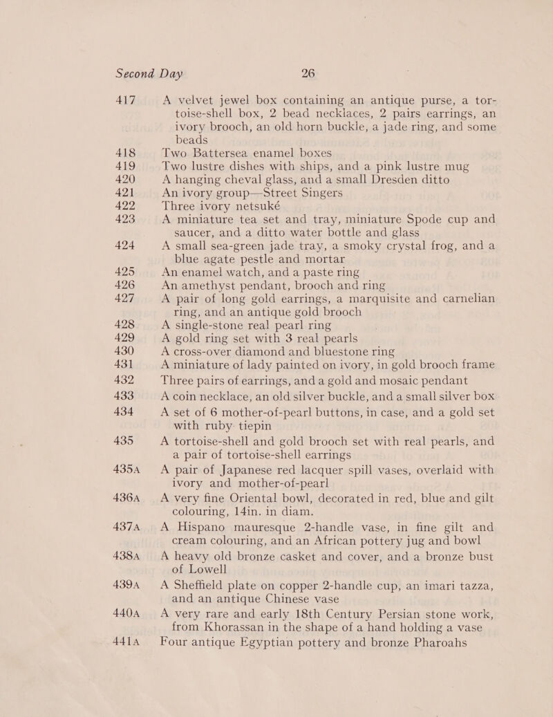 417 418 419 420 421 422 423 424 425 426 427 428 429 430 431 432 433 434 435 435A 436A 437A 438A A394 4404 441A A velvet jewel box containing an antique purse, a tor- toise-shell box, 2 bead necklaces, 2 pairs earrings, an ivory brooch, an old horn buckle, a jade ring, and some beads Two Battersea enamel boxes Two lustre dishes with ships, and a pink lustre mug A hanging cheval glass, and a small Dresden ditto An ivory group—Street Singers Three ivory netsuké A miniature tea set and tray, miniature Spode cup and saucer, and a ditto water bottle and glass A small sea-green jade tray, a smoky crystal frog, and a blue agate pestle and mortar An enamel watch, and a paste ring An amethyst pendant, brooch and ring A pair of long gold earrings, a marquisite and carnelian ring, and an antique gold brooch A single-stone real pearl ring A gold ring set with 3 real pearls A cross-over diamond and bluestone ring A miniature of lady painted on ivory, in gold brooch frame Three pairs of earrings, and a gold and mosaic pendant A coin necklace, an old silver buckle, and a small silver box A set of 6 mother-of-pearl buttons, in case, and a gold set with ruby: tiepin A tortoise-shell and gold brooch set with real pearls, and a pair of tortoise-shell earrings A pair of Japanese red lacquer spill vases, overlaid with ivory and mother-of-pearl A very fine Oriental bowl, decorated in red, blue and gilt colouring, 14in. in diam. A Hispano mauresque 2-handle vase, in fine gilt and cream colouring, and an African pottery jug and bowl A heavy old bronze casket and cover, and a bronze bust of Lowell A Sheffield plate on copper 2-handle cup, an imari tazza, and an antique Chinese vase A very rare and early 18th Century Persian stone work, from Khorassan in the shape of a hand holding a vase Four antique Egyptian pottery and bronze Pharoahs