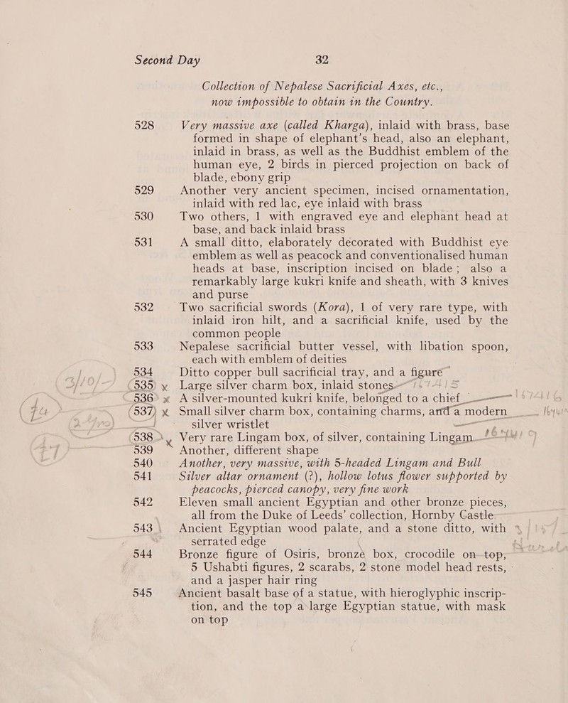528 Collection of Nepalese Sacrificial Axes, etc., Very massive axe (called Kharga), inlaid with brass, base formed in shape of elephant’s head, also an elephant, inlaid in brass, as well as the Buddhist emblem of the human eye, 2 birds in pierced projection on back of blade, ebony grip Another very ancient specimen, incised ornamentation, ~ inlaid with red lac, eye inlaid with brass Two others, 1 with engraved eye and elephant head at base, and back inlaid brass A small ditto, elaborately decorated with Buddhist eye emblem as well as peacock and conventionalised human heads at base, inscription incised on blade; also a remarkably large kukri knife and sheath, with 3 knives and purse Two sacrificial swords (Kova), 1 of very rare type, with inlaid iron hilt, and a sacrificial knife, used by the common people Nepalese sacrificial butter vessel, with libation spoon, each with emblem of deities Ditto copper bull sacrificial tray, and a figuré ~ Large silver charm box, inlaid stones~ /4 7/5 A silver-mounted kukri knife, belonged toa chief. a — Small silver charm box, containing charms, anda modern silver wristlet : Very rare Lingam box, of silver, containing Tne Another, different shape Another, very massive, with 5-headed Lingam and Bull Silver altar ornament (2), hollow lotus flower supported by peacocks, pierced canopy, very fine work Eleven small ancient Egyptian and other bronze pieces, all from the Duke of Leeds’ collection, Hornby Castle. serrated edge Bronze figure of Osiris, bronze box, crocodile ontop, and a jasper hair ring Ancient basalt base of a statue, with hieroglyphic inscrip- tion, and the top a-large Egyptian statue, with mask on top