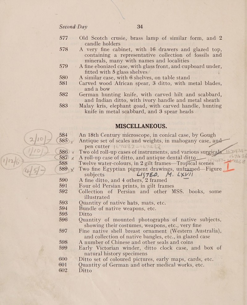 Second Day | 34 577 Old Scotch crusie, brass lamp of similar form, and 2 candle holders 578 A very fine cabinet, with 16 drawers and glazed top, containing a representative collection of fossils and minerals, many with names and localities 579 A fine ebonized case, with glass front, and cupboard under, fitted with 5 glass shelves | 580 A similar case, with 6 shelves, on table stand 581 Carved wood African spear, 3 ditto, with metal blades, and a bow 582 German hunting knife, with carved hilt and scabbard, and Indian ditto, with ivory handle and metal sheath 583 Malay kris, elephant goad, with carved handle, hunting knife in metal scabbard, and 3 spear heads MISCELLANEOUS. 584 An 18th Century microscope, in conical case, by Gough (585° Antique set of scales and BS in mahogany case, ang 7 pen cutter | a~ 586 x Two old roll- -up cases of seetuents) and various surgic 587 » A roll-up case of ditto, and antique dental ditto  588 Twelve water-colours, in 2 gilt frames—Tropical scenes : 589. y Two fine Egyptian Paying tut s, unframed—Figure | qo subjects ne LXV/] 590 A fine ditto, and 4 hae. _ rae re 591 Four old Persian prints, in gilt frames 592 Collection of Persian and other MSS. books, some illustrated 593 Quantity of native hats, mats, etc. 594 Bundle of native weapons, etc. 595 Ditto 596 Quantity of mounted photographs of native subjects, showing their costumes, weapons, etc., very fine 597 Fine native shell breast ornament (Western Australia), and collection of native bangles, etc., in glazed case 598 A number of Chinese and other seals and coins 599 Early Victorian winder, ditto clock case, and box of natural history specimens 600 Ditto set of coloured pictures, early maps, cards, etc. 601 Quantity of German and other medical works, etc.
