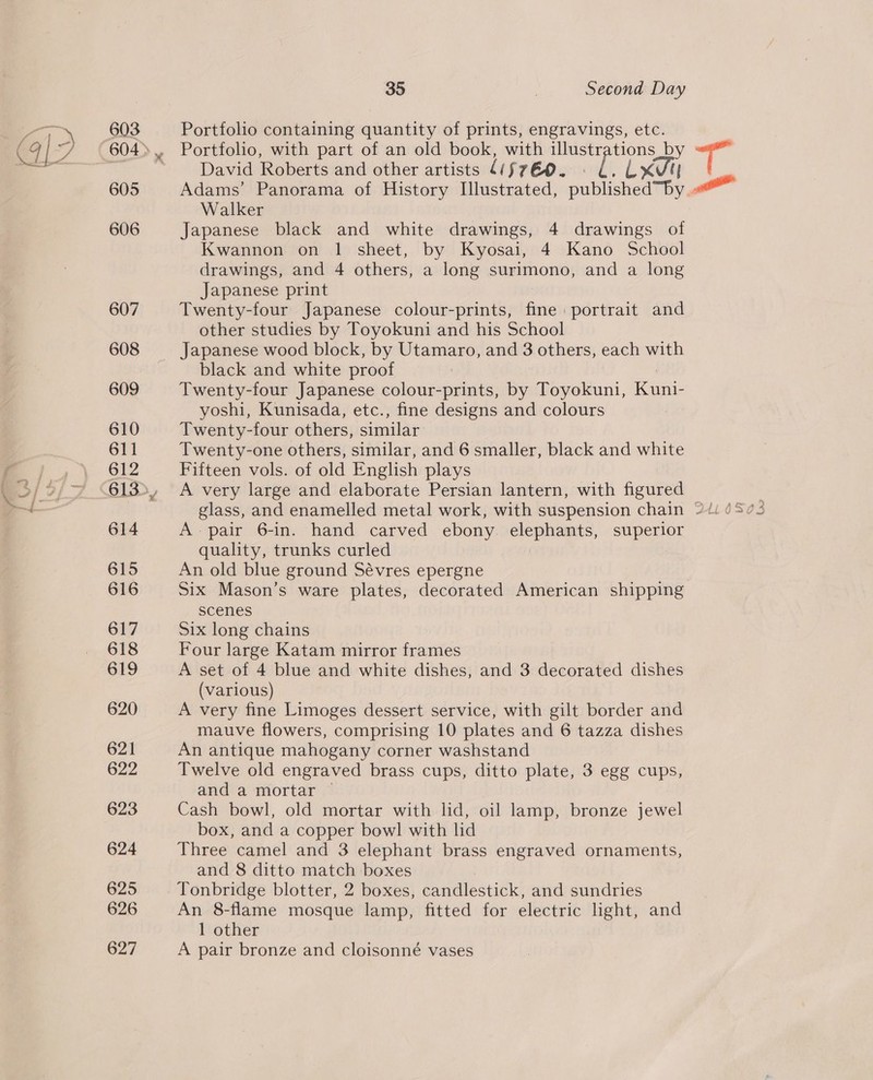 603 605 606 607 608 609 610 611 612 614 615 616 617 618 619 620 621 622 623 624 625 626 627 35 3 Second Day Portfolio containing quantity of prints, engravings, etc. Portfolio, with part of an old book, with illustrations by David Roberts and other artists 4(fréo. - 6. LXV Walker Japanese black and white drawings, 4 drawings of Kwannon on 1 sheet, by Kyosai, 4 Kano School drawings, and 4 others, a long surimono, and a long Japanese print Twenty-four Japanese colour-prints, fine portrait and other studies by Toyokuni and his School black and white proof | Twenty-four Japanese colour-prints, by Toyokuni, Kuni- yoshi, Kunisada, etc., fine designs and colours Twenty-four others, similar Twenty-one others, similar, and 6 smaller, black and white Fifteen vols. of old English plays A very large and elaborate Persian lantern, with figured A pair 6-in. hand carved ebony elephants, superior quality, trunks curled An old blue ground Sévres epergne Six Mason’s ware plates, decorated American shipping scenes Six long chains Four large Katam mirror frames A set of 4 blue and white dishes, and 3 decorated dishes (various) A very fine Limoges dessert service, with gilt border and An antique mahogany corner washstand Twelve old engraved brass cups, ditto plate, 3 egg cups, and a mortar © Cash bowl, old mortar with lid, oil lamp, bronze jewel box, and a copper bowl with lid Three camel and 3 elephant brass engraved ornaments, and 8 ditto match boxes Tonbridge blotter, 2 boxes, candlestick, and sundries An 8-flame mosque lamp, fitted for electric light, and 1 other A pair bronze and cloisonné vases 1