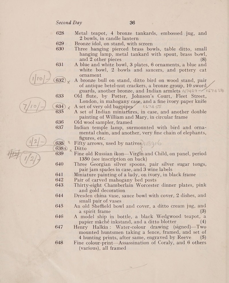 _— 628 629 630 631 633 634) y 635 636 637 639 640 641 642 643 644 645 646 647 648 Metal teapot, 4 bronze tankards, embossed jug, and 2 bowls, in candle lantern Bronze idol, on stand, with screen Three hanging pierced brass bowls, table ditto, small hanging lamp, metal tankard with spout, brass bowl, and 2 other pieces (8) A blue and white bowl, 3 plates, 6 ornaments, a blue and white bowl, 2 bowls and saucers, and pottery cat ornament A bronze bull on stand, ditto bird on wood stand, pair _ of antique betel-nut crackers, a bronze group, 1) EOL guards, another bronze, and Indian armlets (47427? -< 6 Old flute, by. Potter, Johnson‘s),Court, Fidei. are London, in mahogany case, as a ‘fine t ivory paper knife A set of very old bagpipes~ {© A set of Indian miniattires, in case, , and another double painting of William and Mary, in circular frame Old wool sampler, framed Indian temple lamp, surmounted with bird and orna- mental chain, and another, very fine chain of elephants, figures, etc. Fifty arrows, used by natives) Ditto 1350 (see inscription on back) Three Georgian silver spoons, pair silver sugar tongs, pair jam spades in case, and 3 wine labels Miniature painting of a lady, on ivory, in black frame Pair of carved mahogany bed posts Thirty-eight Chamberlain Worcester dinner plates, pink and gold decoration Dresden china vase, sauce bowl with cover, 2 dishes, and small pair of vases An old Sheffield bowl and cover, a ditto cream jug, and a spirit frame (3) A model ship in bottle, a black Wedgwood teapot, a papier maché inkstand, and a ditto blotter (4) Henry Halkin: Water-colour drawing (signed)—Two mounted huntsmen taking a fence, framed, and set of 4 hunting prints, after same, engraved by Reeve __ (5) Fine colour-print—Assassination of Coraly, and 6 others (various), all framed