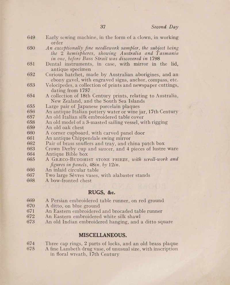 649 650 651 652 653 654 655 656 657 658 659 660 661 662 663 664 665 666 667 668 669 670 671 672 673 674 675 37 Second Day Early sewing machine, in the form of a clown, in working order An exceptionally fine needlework sampler, the subject being the 2 hemispheres, showing Australia and Tasmania in one, before Bass Strait was discovered in 1798 Dental instruments, in case, with mirror in the lid, antique specimen | Curious hatchet, made by Australian aborigines, and an ebony gavel, with engraved signs, anchor, compass, etc. Velocipedes, a collection of prints and newspaper cuttings, dating from 1757 A collection of 18th Century prints, relating to Australia, New Zealand, and the South Sea Islands Large pair of Japanese porcelain plaques An antique Italian pottery water or wine jar, 17th Century An old Italian silk embroidered table cover An old model of a 3-masted sailing vessel, with rigging An old oak chest A corner cupboard, with carved panel door An antique Chippendale swing mirror Pair of brass snuffers and tray, and china patch box Crown. Derby cup and saucer, and 4 pieces of lustre ware Antique Bible box A GR&amp;CO-BUDDHIST STONE FRIEZE, with scroll-work and figures in panels, 48in,. by 12in. An inlaid circular table Two large Sévres vases, with alabaster stands A bow-fronted chest RUGS, &amp;c. A Persian embroidered table runner, on red ground A ditto, on blue ground An Eastern embroidered and brocaded table runner An Eastern embroidered white silk shawl An old Indian embroidered hanging, and a ditto square MISCELLANEOUS. Three cap rings, 2 parts of locks, and an old brass plaque A fine Lambeth drug vase, of unusual size, with inscription in floral wreath, 17th Century
