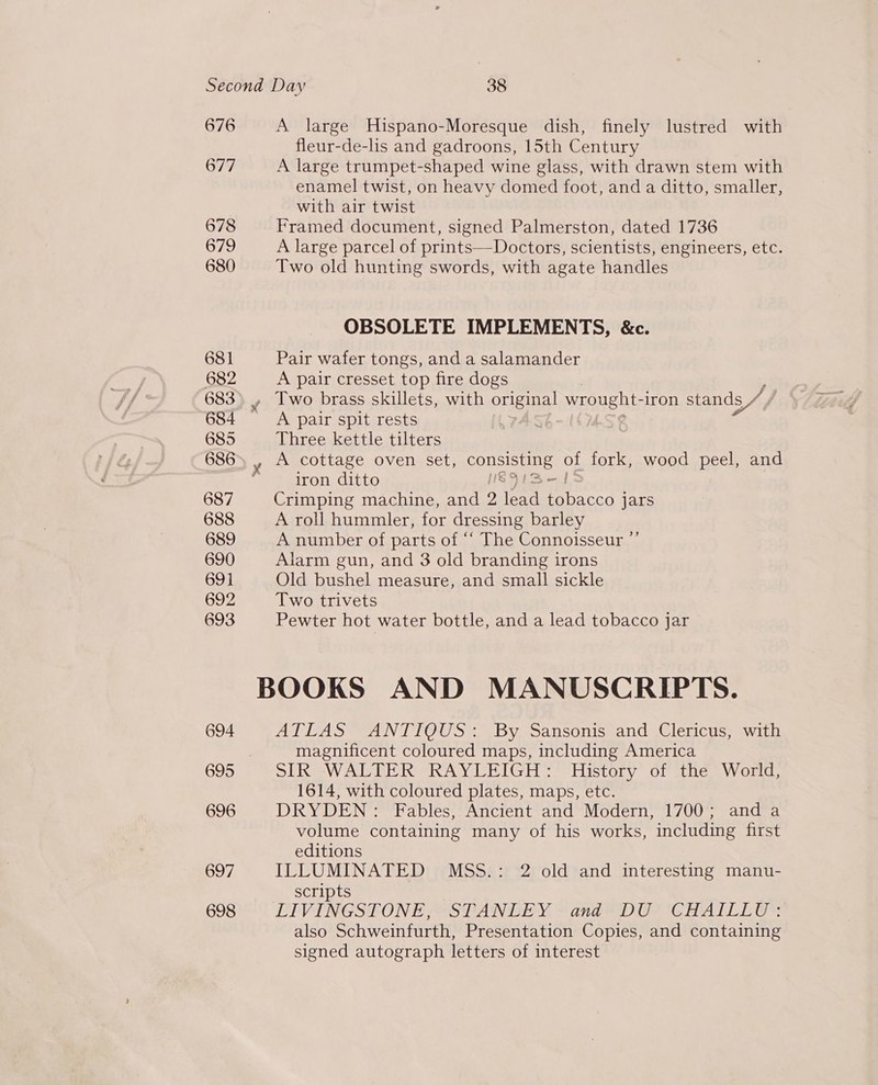 676 677 678 679 680 697 698 A large Hispano-Moresque dish, finely lustred with fleur-de-lis and gadroons, 15th Century A large trumpet-shaped wine glass, with drawn stem with enamel twist, on heavy domed foot, and a ditto, smaller, with air twist Framed document, signed Palmerston, dated 1736 A large parcel of prints—Doctors, scientists, engineers, etc. Two old hunting swords, with agate handles OBSOLETE IMPLEMENTS, &amp;c. Pair wafer tongs, and a salamander A pair cresset top fire dogs Two brass skillets, with original wrought- iron stands BA A pair spit rests Three kettle tilters A cottage oven set, consisting of fork, wood peel, and iron ditto S9lSs—J Crimping machine, and 2 lead tobacco jars A roll hummler, for dressing barley A number of parts of “‘ The Connoisseur ”’ Alarm gun, and 3 old branding irons Old bushel measure, and small sickle Two trivets Pewter hot water bottle, and a lead tobacco jar ATLAS ANTIQUS: By Sansonis and Clericus, with magnificent coloured maps, including America SIR WALTER RAYLEIGH: History of the World, 1614, with coloured plates, maps, etc. DRYDEN: Fables, Ancient and Modern, 1700; and a volume containing many of his works, including first editions ILLUMINATED MSS.: 2 old and interesting manu- scripts LIVINGSTONE, STANLEY ~ and DU *CHATILLY:: also Schweinfurth, Presentation Copies, and containing signed autograph letters of interest