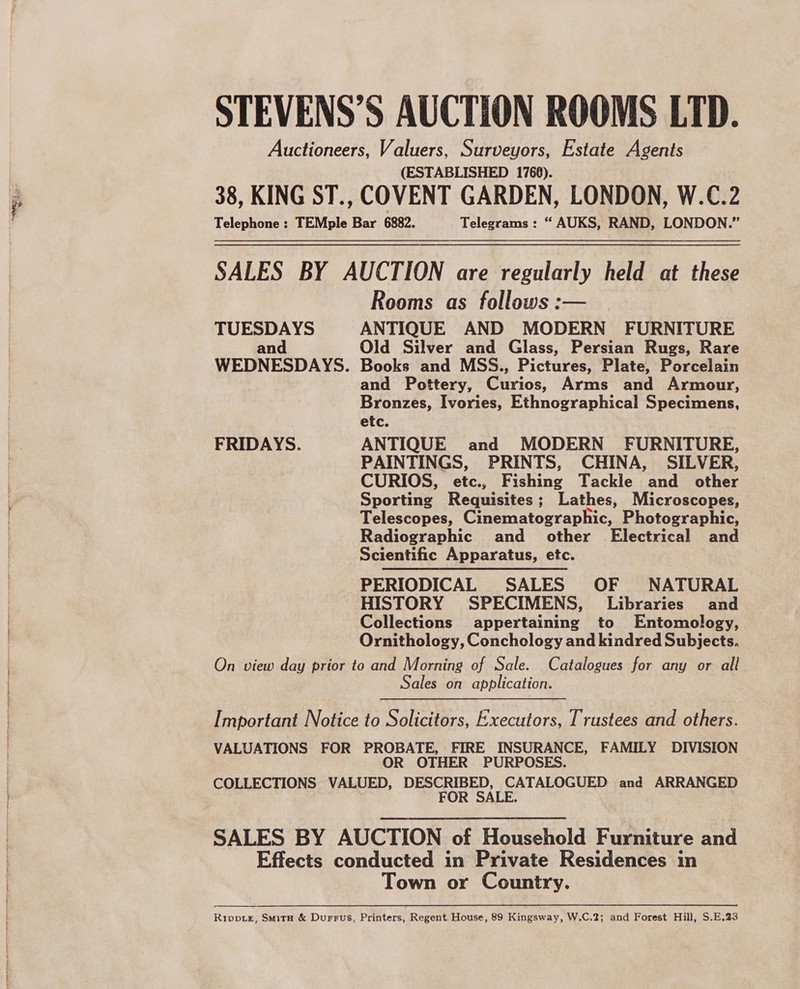 STEVENS’S AUCTION ROOMS LTD. Auctioneers, Valuers, Surveyors, Estate Agents (ESTABLISHED 1768). 38, KING ST., COVENT GARDEN, LONDON, W.C.2 Telephone ; TEMple Bar 6882. Telegrams : “ AUKS, RAND, LONDON.” SALES BY AUCTION are regularly held at these Rooms as follows :— TUESDAYS ANTIQUE AND MODERN FURNITURE and Old Silver and Glass, Persian Rugs, Rare WEDNESDAYS. Books and MSS., Pictures, Plate, Porcelain and Pottery, Curios, Arms and Armour, Bronzes, Ivories, Ethnographical Specimens, etc. FRIDAYS. ANTIQUE and MODERN FURNITURE, PAINTINGS, PRINTS, CHINA, SILVER, CURIOS, etc., Fishing Tackle and other Sporting Requisites; Lathes, Microscopes, Telescopes, Cinematographic, Photographic, Radiographic and other Electrical and Scientific Apparatus, etc. PERIODICAL SALES OF NATURAL HISTORY SPECIMENS, Libraries and Collections appertaining to Entomology, Ornithology, Conchology and kindred Subjects. On view day prior to and Morning of Sale. Catalogues for any or all Sales on application. Important Notice to Solicitors, Executors, Trustees and others. VALUATIONS FOR PROBATE, FIRE INSURANCE, FAMILY DIVISION OR OTHER PURPOSES. COLLECTIONS VALUED, DESCRIBED, CATALOGUED and ARRANGED FOR SALE. SALES BY AUCTION of Household Furniture and Effects conducted in Private Residences in Town or Country.  Rippie, Smita &amp; Durrus, Printers, Regent House, 89 Kingsway, W.C.2; and Forest Hill, S.E.23
