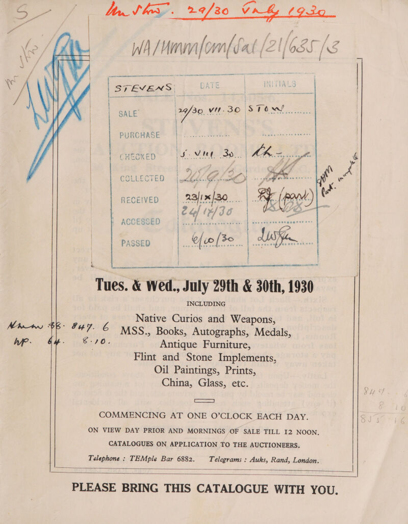 W / } Hn Vi Vie WM [fa A ( { e (66 S /s  {_—__—__— —— - | | SALE’ 129/30. vit. 30 STOM! ; | PURCHAS  (-CHooKED  COLLECTED  RECEIVED  ACCESSED Tues. &amp; Wed., July 29th &amp; 30th, 1930 INCLUDING yey Native Curios and Weapons, APC? RS He Rucderanhe. MATA wp Fy. 70. Antique Furniture, Flint and Stone Implements, Oil Paintings, Prints, China, Glass, etc. SE EE COMMENCING AT ONE O’CLOCK EACH DAY. ON VIEW DAY PRIOR AND MORNINGS OF SALE TILL I2 NOON. CATALOGUES ON APPLICATION TO THE AUCTIONEERS. Telephone : TEMple Bar 6882. Telegrams : Auks, Rand, London.    PLEASE BRING THIS CATALOGUE WITH YOU. 