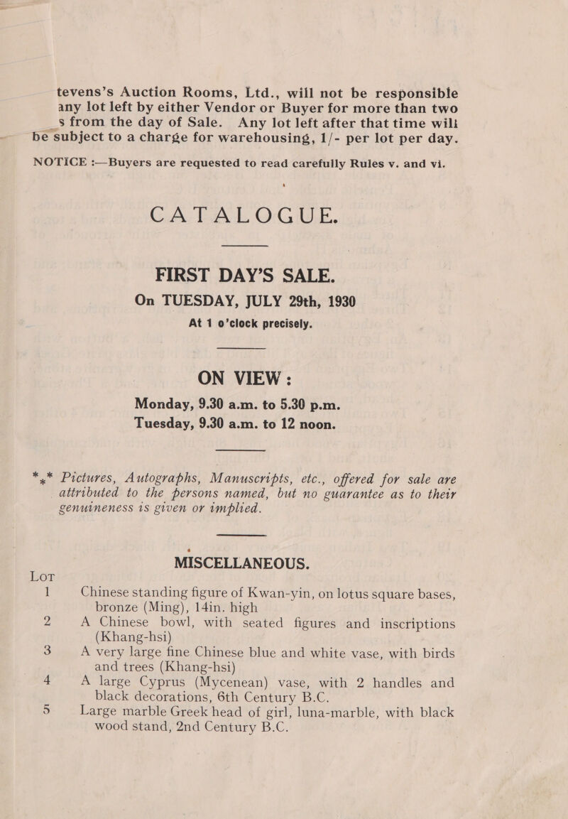 tevens’s Auction Rooms, Ltd., will not be responsible any lot left by either Vendor or Buyer for more than two _$ from the day of Sale. Any lot left after that time wili be subject to a charge for warehousing, 1/- per lot per day. NOTICE :—Buyers are requested to read carefully Rules v. and vi. CATALOGUE. FIRST DAY’S SALE. On TUESDAY, JULY 29th, 1930 At 1 o’clock precisely.  ON VIEW : Monday, 9.30 a.m. to 5.30 p.m. Tuesday, 9.30 a.m. to 12 noon.  *,* Pictures, Autographs, Manuscripts, etc., offered for sale are attributed to the persons named, but no guarantee as to their genuineness 18 given or implied. MISCELLANEOUS. Lor 1 Chinese standing figure of Kwan-yin, on lotus square bases, bronze (Ming), 14in. high 2 A Chinese bowl, with seated figures and inscriptions (Khang-hsi) 3 A very large fine Chinese blue and white vase, with birds and trees (Khang-hsi) 4 A large Cyprus (Mycenean) vase, with 2 handles and black decorations, 6th Century B.C. 5 Large marble Greek head of girl, luna-marble, with black wood stand, 2nd Century B.C.