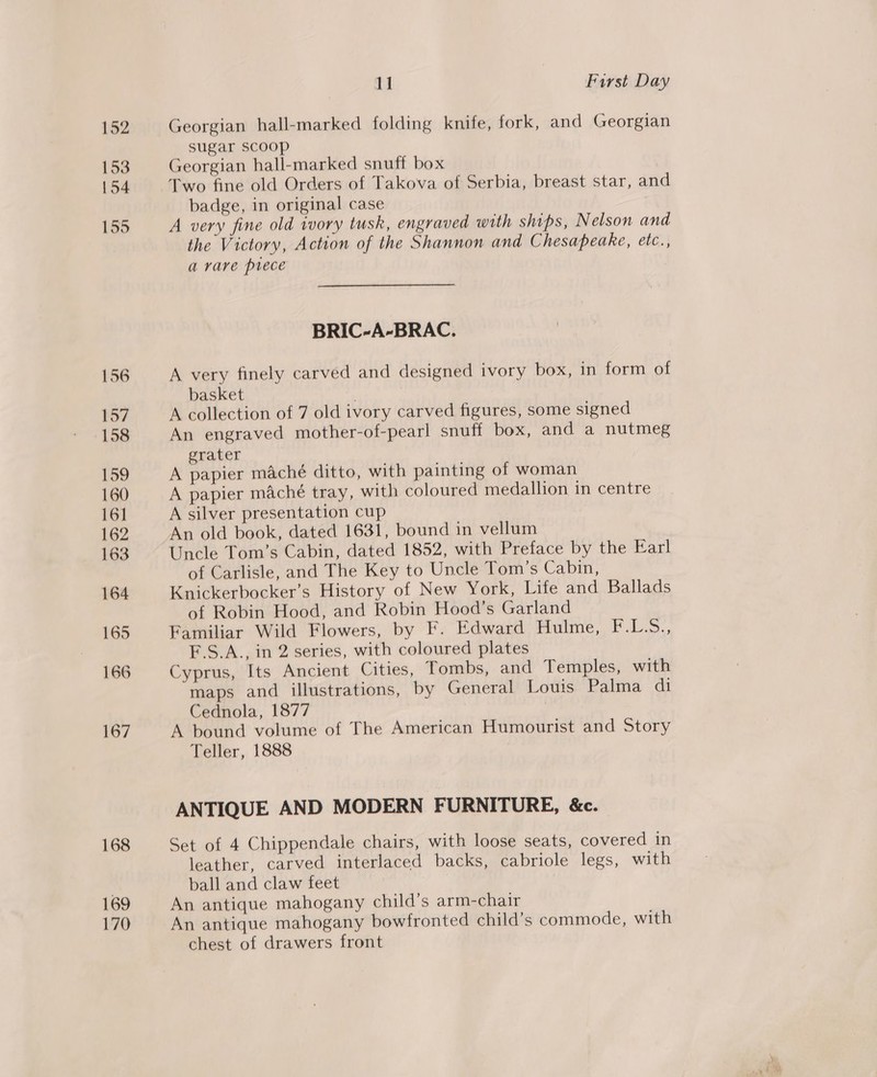 152 153 154 155 156 157 158 159 160 16] 162 163 164 165 166 167 168 169 170 11 First Day Georgian hall-marked folding knife, fork, and Georgian sugar Scoop Georgian hall-marked snuff box Two fine old Orders of Takova of Serbia, breast star, and badge, in original case A very fine old ivory tusk, engraved with ships, N elson and the Victory, Action of the Shannon and Chesapeake, etc., a rare prece BRIC-A-BRAC. A very finely carved and designed ivory box, in form of basket A collection of 7 old ivory carved figures, some signed An engraved mother-of-pearl snuff box, and a nutmeg grater A papier maché ditto, with painting of woman A papier maché tray, with coloured medallion in centre A silver presentation cup An old book, dated 1631, bound in vellum Uncle Tom’s Cabin, dated 1852, with Preface by the Earl of Carlisle, and The Key to Uncle Tom’s Cabin, Knickerbocker’s History of New York, Life and Ballads of Robin Hood, and Robin Hood’s Garland Familiar Wild Flowers, by F. Edward Hulme, F.L-.5., F.S.A., in 2 series, with coloured plates Cyprus, Its Ancient Cities, Tombs, and Temples, with maps and illustrations, by General Louis Palma di Cednola, 1877 | A bound volume of The American Humourist and Story Teller, 1888 ANTIQUE AND MODERN FURNITURE, &amp;c. Set of 4 Chippendale chairs, with loose seats, covered in leather, carved interlaced backs, cabriole legs, with ball and claw feet An antique mahogany child’s arm-chair An antique mahogany bowfronted child’s commode, with chest of drawers front