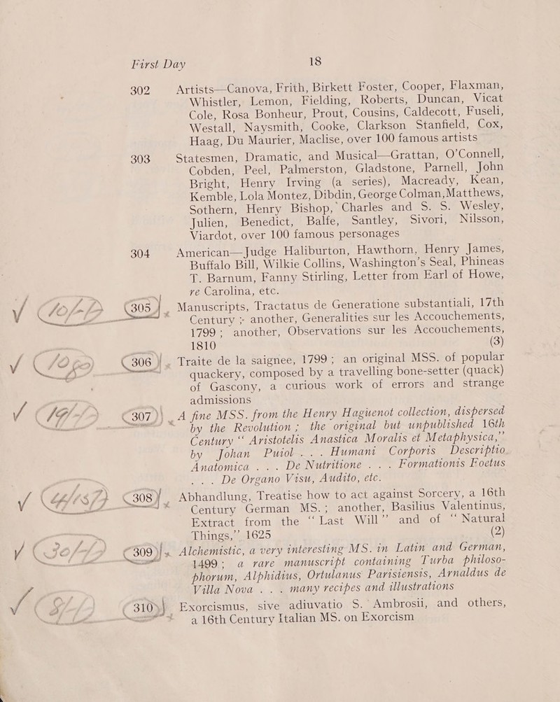 302 303  Artists—-Canova, Frith, Birkett Foster, Cooper, Flaxman, Whistler, Lemon, Fielding, Roberts, Duncan, Vicat Cole, Rosa Bonheur, Prout, Cousins, Caldecott, Fuseli, Westall, Naysmith, Cooke, Clarkson Stanfield, Cox, Haag, Du Maurier, Maclise, over 100 famous artists Statesmen, Dramatic, and Musical—Grattan, O’Connell, Cobden, Peel, Palmerston, Gladstone, Parnell, John Bright, Henry Irving (a series), Macready, Kean, Kemble, Lola Montez, Dibdin, George Colman, Matthews, Sothern, Henry Bishop, Charles and 5. 5. Wesley, Julien, Benedict, Balfe, Santley, Sivori, Nilsson, Viardot, over 100 famous personages American—Judge Haliburton, Hawthorn, Henry James, Buffalo Bill, Wilkie Collins, Washington’s Seal, Phineas T. Barnum, Fanny Stirling, Letter from Earl of Howe, ve Carolina, etc. Century ; another, Generalities sur les Accouchements, 1799; another, Observations sur les Accouchements, 1810 (3) quackery, composed by a travelling bone-setter (quack) of Gascony, a curious work of errors and strange admissions by the Revolution ; the original but unpublished 16th Century ‘‘ Aristotelis Anastica Moralis et Metaphysica, by fohan Puiol.. . Humani Corporis Descriptio Anatomica . . . De Nutritione . . . Formationts Foetus _.. De Organo Visu, Audito, etc. | Abhandlung, Treatise how to act against Sorcery, a 16th Century German MS.; another, Basilius Valentinus, Extract. from the ‘‘ Last Will’ -andgot. .Natusal Things,’ 1625 (2) Alchemistic, a very interesting MS. in Latin and German, 1499: a rare manuscript containing Turba philoso- phorum, Alphidius, Ortulanus Parisiensis, Arnaldus de Villa Nova .. . many recipes and illustrations Exorcismus, sive adiuvatio S.- Ambrosil, and others, a 16th Century Italian MS. on Exorcism