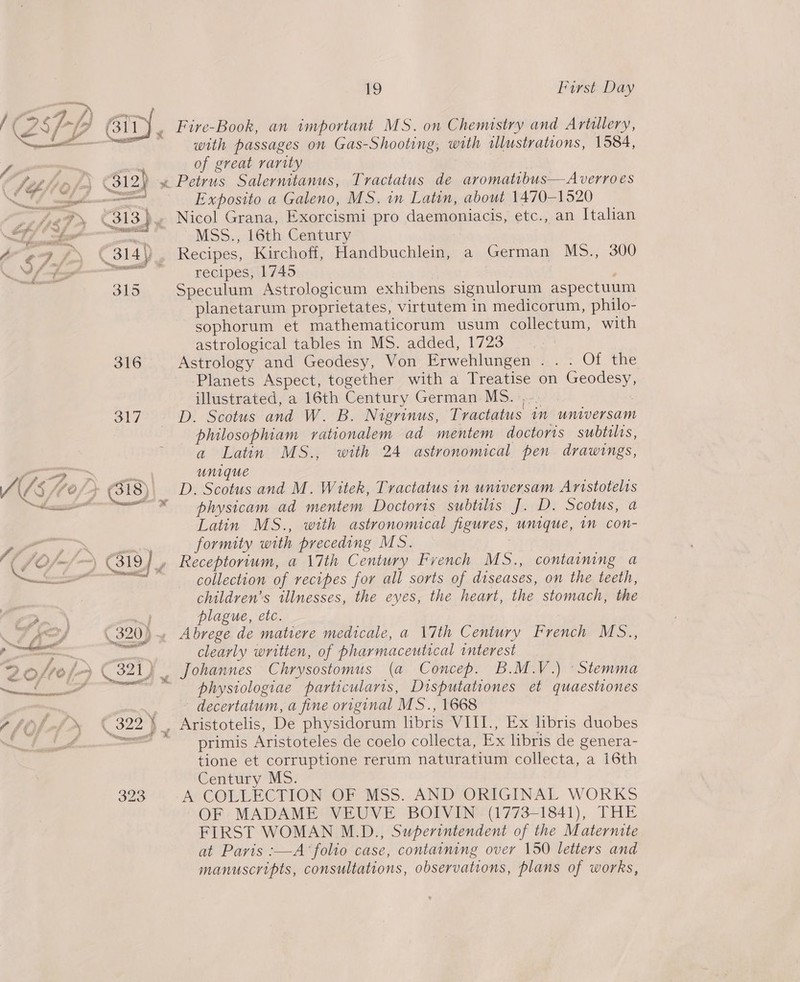  ~~ &amp; / f , aS 7- i) 3] i / oom ; he i oo fe Gi” 312) (” 4 j ? 314y P &amp; 315 316 St7 VOLES ot hear _ f 4 C7 ae 31 9] off ya ’ i f Ars ( 3203 Zofro/> zi), enone oe _— ? / , C22f 323 19 First Day Fire-Book, an important MS. on Chemistry and Artillery, with passages on Gas-Shooting, with illustrations, 1584, of great rarity Exposito a Galeno, MS. in Latin, about 1470-1520 Nicol Grana, Exorcismi pro daemoniacis, etc., an THtalian MSS., 16th Century Recipes, Kirchoff, Handbuchlein, a German MS5., 300 recipes, 1745 : Speculum Astrologicum exhibens signulorum aspectuum planetarum proprietates, virtutem in medicorum, philo- sophorum et mathematicorum usum collectum, with astrological tables in MS. added, 1723 Astrology and Geodesy, Von Erwehlungen . . . Of the Planets Aspect, together with a Treatise on Geodesy, illustrated, a 16th Century German MS. |... | D. Scotus and W. B. Nigrinus, Tractatus 1m universam philosophiam rationalem ad mentem doctoris subtilis, a Latin MS., with 24 astronomical pen drawings, unique D. Scotus and M. Witek, Tractatus in universam Aristotelis physicam ad mentem Doctoris subtilis J. D. Scotus, a Latin MS., with astronomical figures, unique, in con- formity with preceding MS. . Receptorium, a 17th Century French MS., containing a collection of recipes for all sorts of diseases, on the teeth, children’s illnesses, the eyes, the heart, the stomach, the plague, etc. Abrege de matiere medicale, a 17th Century French MS., clearly written, of pharmaceutical interest Chrysostomus (a Concep. B.M.V.) -Stemma physiologiae particularis, Disputationes et quaestiones decertatum, a fine original MS., 1668 primis Aristoteles de coelo collecta, Ex libris de genera- tione et corruptione rerum naturatium collecta, a i6th Century MS. A COLLECTION OF MSS. AND ORIGINAL WORKS OF MADAME VEUVE BOIVIN .§ (1773-1841), THE FIRST WOMAN M.D., Superintendent of the Maternite at Paris :—A ‘folio case, containing over 150 letters and manuscripts, consultations, observations, plans of works,
