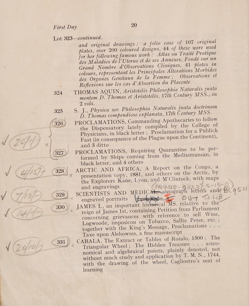 and original drawings; a folio case of 107 original plates, over 200 coloured designs, 44 of these were used for her following famous work ; Atlas ow Traité Pratique des Maladies de l’ Uterus et de ses Annexes, Fondé sur un Grand Nombre d’ Observations Cliniques, 41 plates in colours, representant les Principales Alterations M orbides des Organes Genitaux de la Femme; Observations et Reflexions sur les cas d’ Absortion du Placente THOMAS AQUIN, Aristotelis Philosophia Naturalis yuxta mentem D. Thomas et Aristotelis, 17th Century MSS.4i1 2 vols. S. J., Physica sev Philosophia Naturalis juxta doctrinam D. Thomas compendiose explanata, 17th Century MSS. PROCLAMATIONS, Commanding Apothecaries to follow the Dispensatory lately compiled by the College of Physicians, in black letter ; Proclamation for a Publick Fast (in consequence of the Plague upon the Continent), and 3 ditto PROCLAMATIONS, Requiring Quarantine to be per- formed by Ships coming from the Mediterranean, in black letter, and 4 others presentation copy, 1881, and others on the Arctic, by the Explorers Kane, Lyon, and M’Clintock, with maps and engravings (py 2 ae’ ) ~ LiB LD engraved portraits — out a reign of James Ist, containing Petition from Parhament concerning grievances with reference to sell Wine, Logwoode, imposicon on Tobacco, Sallte Peter, etc. ; together with the King’s Message, Proclamations .. . Taxe upon Alehowses, a fine manuscript Triangular Wheel; The Hidden Treasure . . . astro- nomical and algebraical points, plainly denoted, not without much study and application bypeeMinN (L744, with the drawing of the wheel, Cagliostro’s seat of learning