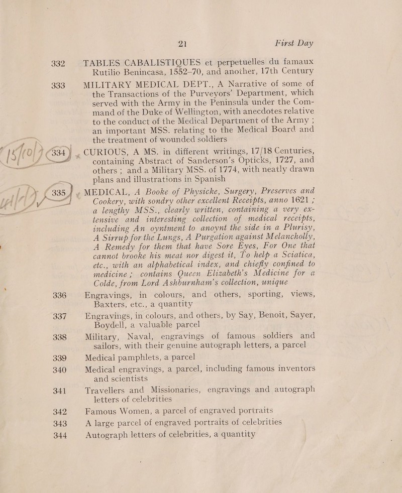 332 333 336 337 338 339 340 341 342 343 344 al First Day TABLES CABALISTIQUES et perpetuelles du famaux Rutilio Benincasa, 1552-70, and another, 17th Century MILITARY MEDICAL DEPT., A Narrative of some of the Transactions of the Purveyors’ Department, which served with the Army in the Peninsula under the Com- mand of the Duke of Wellington, with anecdotes relative to the conduct of the Medica! Department of the Army ; an important MSS. relating to the Medical Board and the treatment of wounded soldiers containing Abstract of Sanderson’s Opticks, 1727, and others ; anda Military MSS. of 1774, with neatly drawn plans and illustrations in Spanish MEDICAL, A Booke of Physicke, Surgery, Preserves and Cookery, with sondry other excellent Receipts, anno 1621 ; a lengthy MSS., clearly written, containing a very ex- tensive and interesting collection of medical recetpts, including An oyntment to anoynt the side in a Plurisy, A Sirrup for the Lungs, A Purgation against Melancholly, A Remedy for them that have Sore Eyes, For One that cannot brooke his meat nor digest 1t, To help a Sciatica, etc., with an alphabetical index, and chiefly confined to medicine ; contains Queen Elizabeth's Medicine for a Colde, from Lord Ashburnham’s collection, wnique Engravings, in colours, and others, sporting, views, Baxters, etc., a quantity Engravings, in colours, and others, by Say, Benoit, Sayer, Boydell, a valuable parcel Military, Naval, engravings of famous soldiers and sailors, with their genuine autograph letters, a parcel Medical pamphlets, a parcel Medical engravings, a parcel, including famous inventors and scientists Travellers and Missionaries, engravings and autograph letters of celebrities Famous Women, a parcel of engraved portraits A large parcel of engraved portraits of celebrities Autograph letters of celebrities, a quantity