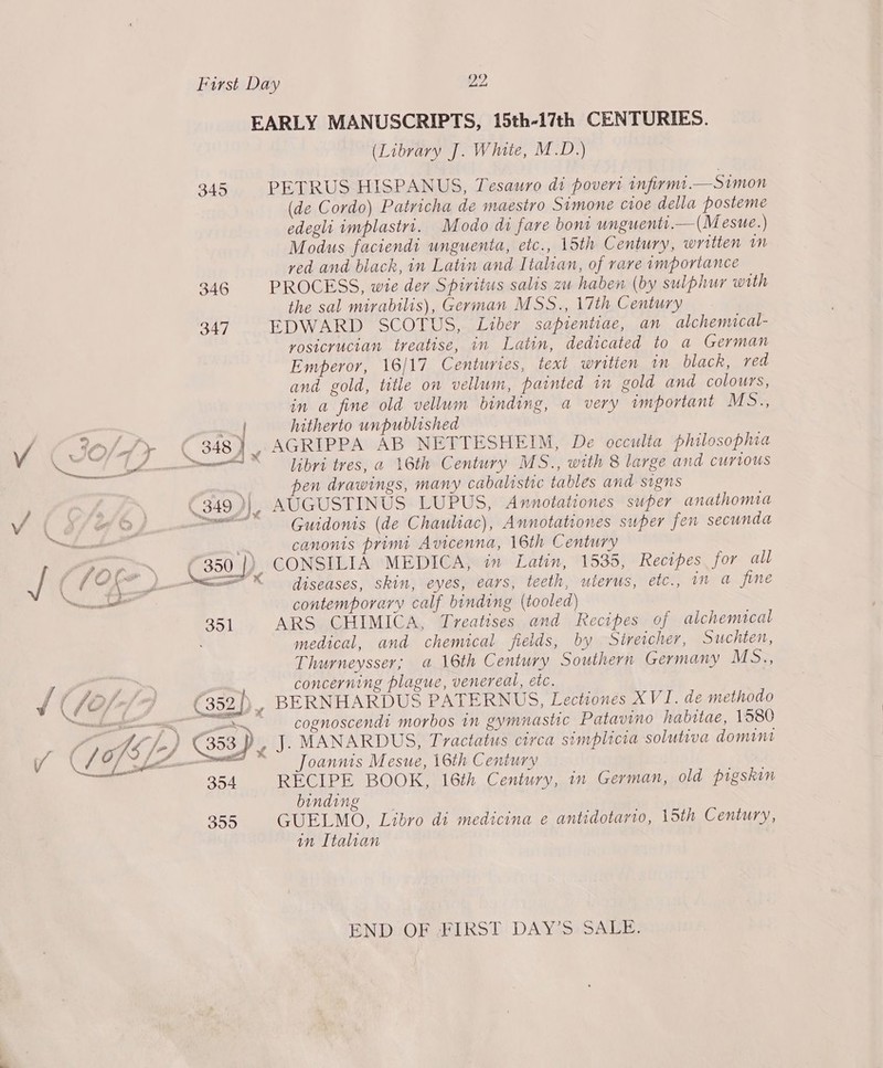 vA 345 346 v( / 351 354 350 (Library J. White, M.D.) PETRUS HISPANUS, Tesauro di poveri infirmt.—Simon (de Cordo) Patricha de maestro Simone c1oe della posteme edegli implastri. Modo di fare bom unguenti.—(Mesue.) Modus faciendt unguenta, etc., 15th Century, written in ved and black, in Latin and Italian, of rave importance PROCESS, wie der Spiritus salis zu haben (by sulphur with the sal mirabilis), German MSS., 17th Century EDWARD SCOTUS, Liber sapientiae, an alchenucal- yosicrucian treatise, in Latin, dedicated to a German Emperor, 16/17 Centuries, text writien im black, ved and gold, title on vellum, painted in gold and colours, in a fine old vellum binding, a very important MS., hitherto unpublished libri tres, a 16th Century MS., with 8 large and curious en drawings, many cabalistic tables and signs AUGUSTINUS LUPUS, Avnnotationes super anathomia Guidonis (de Chauliac), Annotationes super fen secunda canonis primt Avicenna, 16th Century CONSILIA MEDICA, in Latin, 1535, Recipes for all diseases, skin, eyes, ears, teeth, uterus, etc., in a fine contemporary calf binding (tooled) ARS CHIMICA, Treatises and Recipes of alchemacal medical, and chemical fields, by Streicher, Suchten, Thurneysser; a 16th Century Southern Germany MS., concerning plague, venereal, etc. BERNHARDUS PATERNUS, Lectiones XVI. de methodo cognoscendi morbos in gymnastic Patavino habitae, 1580 J. MANARDUS, Tractatus circa simplicia solutiva domint Joannis Mesue, 16th Century RECIPE BOOK, 16th Century, in German, old pigskin binding GUELMO, Libro di medicina e antidotario, 15th Century, in Italian END OF FIRST DAY’S SALE.