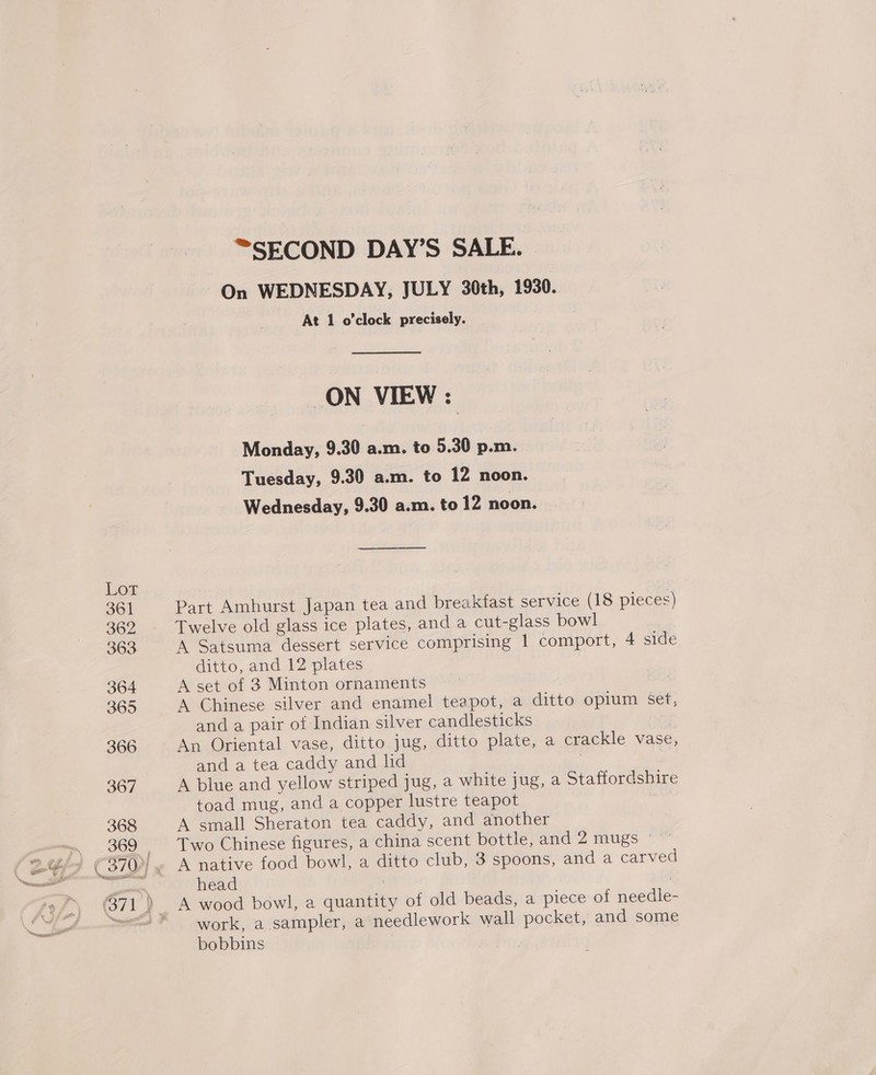 On WEDNESDAY, JULY 30th, 1930. At 1 o'clock precisely. ON VIEW: Monday, 9.30 a.m. to 5.30 p.m. Tuesday, 9.30 a.m. to 12 noon. Wednesday, 9.30 a.m. to 12 noon. Part Amhurst Japan tea and breakfast service (18 pieces) Twelve old glass ice plates, and a cut-glass bowl A Satsuma dessert service comprising 1 comport, 4 side ditto, and 12 plates A set of 3 Minton ornaments A Chinese silver and enamel teapot, a ditto opium set, and a pair of Indian silver candlesticks An Oriental vase, ditto jug, ditto plate, a crackle vase, and a tea caddy and hid | A blue and yellow striped jug, a white jug, a Staffordshire toad mug, and a copper lustre teapot A small Sheraton tea caddy, and another Two Chinese figures, a china scent bottle, and 2 mugs | A native food bowl, a ditto club, 3 spoons, and a carved head ? work, <a ‘sampler;:a needlework wall pocket, and some bobbins