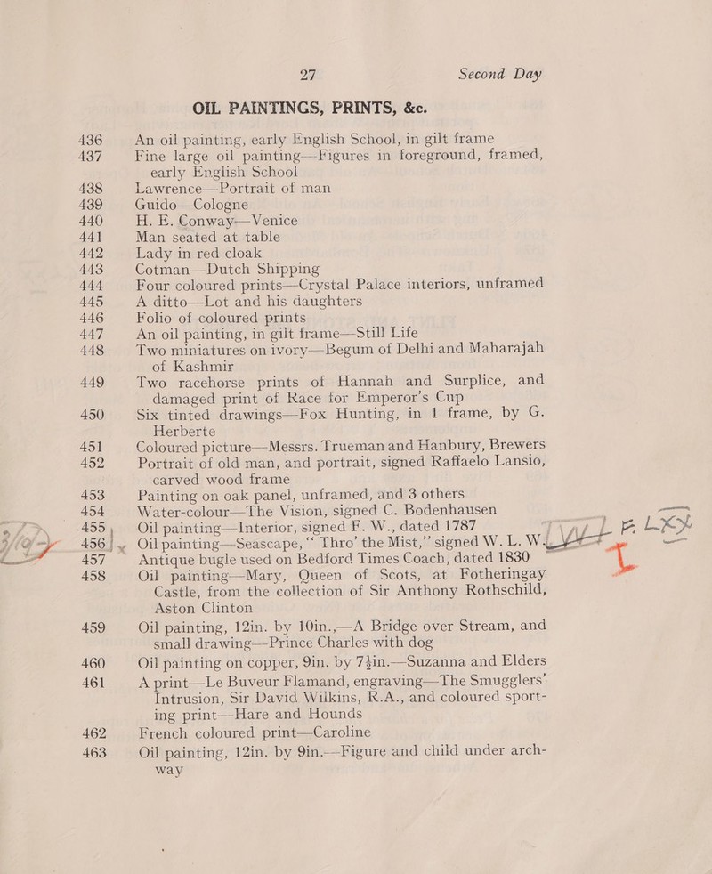 OIL PAINTINGS, PRINTS, &amp;c. An oil painting, early English School, in gilt frame Fine large oil painting—Figures in foreground, framed, early English School Lawrence—Portrait of man Guido—Cologne H. E. Conway— Venice Man seated at table Lady in red cloak Cotman—Dutch Shipping Four coloured prints—Crystal Palace interiors, unframed A ditto—Lot and his daughters Folio of coloured prints An oil painting, in gilt frame—Still Life Two miniatures on ivory—Begum of Delhi and Maharajah of Kashmir Two racehorse prints of Hannah and Surplice, and damaged print of Race for Emperor’s Cup : Six tinted drawings—Fox Hunting, in 1 frame, by G. Herberte Coloured picture—Messrs. Trueman and Hanbury, Brewers Portrait of old man, and portrait, signed Raffaelo Lanslo, carved wood frame Painting on oak panel, unframed, and 3 others Water-colour—The Vision, signed C. Bodenhausen Oil painting—Interior, signed F. W., dated 1787 Antique bugle used on Bedford Times Coach, dated 1830 Oil painting—Mary, Queen of Scots, at Fotheringay Castle, from the collection of Sir Anthony Rothschild, Aston Clinton On painting, 12in. by 10m:—-A Bridge over Stream, and small drawing—-Prince Charles with dog Oil painting on copper, 9in. by 7$in.—Suzanna and Elders A print—Le Buveur Flamand, engraving—The Smugglers’ Intrusion, Sir David Wilkins, R.A., and coloured sport- ing print—-Hare and Hounds French coloured print—Caroline Oil painting, 12in. by 9in.—Figure and child under arch- way 