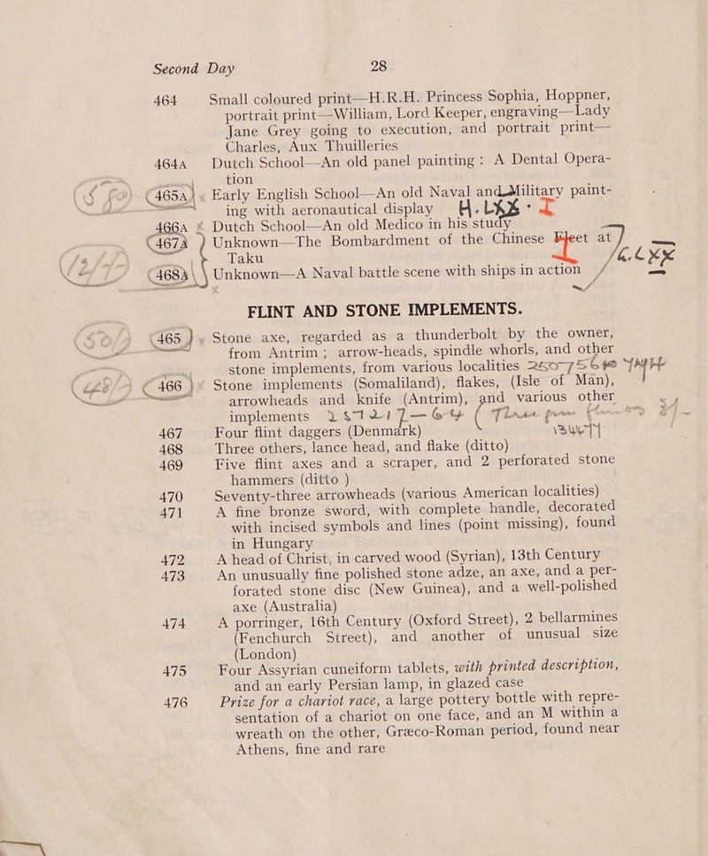 464 Small coloured print—H.R.H. Princess Sophia, Hoppner, portrait print—William, Lord Keeper, engraving—Lady Jane Grey going to execution, and portrait print— Charles, Aux Thuilleries 4644 Dutch School—An old panel painting : A Dental Opera- a” ag tion (465 | Early English School—An old Naval and@Military paint- 98 ii ing with aeronautical display ; : (4674 ) Unknown—The Bombardment of the Chinese et at ) Ae “a Taku 160% (4684 \ Unknown—A Naval battle scene with ships in action // = FLINT AND STONE IMPLEMENTS. 465 } Stone axe, regarded as a thunderbolt by the owner, from Antrim ; arrow-heads, spindle whorls, and other stone implements, from various localities 250-756 le ba oe arrowheads and knife (Antrim), and various other > - implements Y $7121 7— ot Dae pow (0--t% 467 Four flint daggers (Denmark) VauyTT 468 Three others, lance head, and flake (ditto) 469 Five flint axes and a scraper, and 2 perforated stone hammers (ditto ) 470 Seventy-three arrowheads (various American localities) 471 A fine bronze sword, with complete handle, decorated with incised symbols and lines (point missing), found in Hungary 472 A head of Christ, in carved wood (Syrian), 13th Century 473 An unusually fine polished stone adze, an axe, and a per- forated stone disc (New Guinea), and a well-polished axe (Australia) 474 A porringer, 16th Century (Oxford Street), 2 bellarmines (Fenchurch Street), and another of unusual size (London) 475 Four Assyrian cuneiform tablets, with printed description, and an early Persian lamp, in glazed case 476 Prize for a chariot race, a large pottery bottle with repre- sentation of a chariot on one face, and an M within a wreath on the other, Greco-Roman period, found near Athens, fine and rare