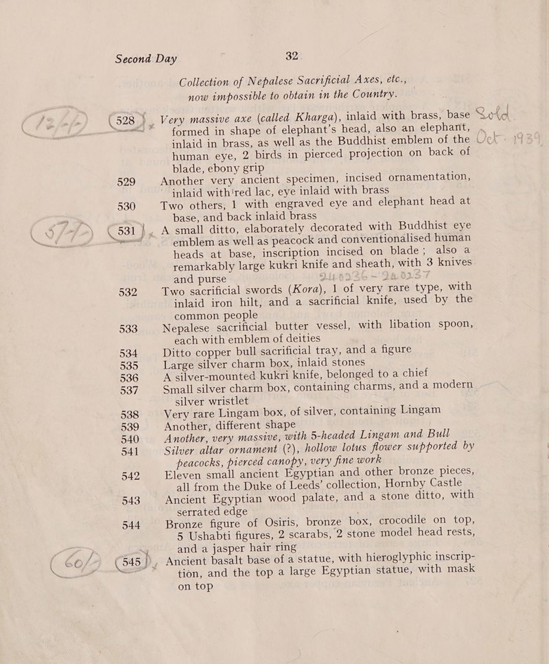 Collection of Nepalese Sacrificial Axes, etc., now impossible to obtain in the Country. formed in shape of elephant’s head, also an elephant, j fj A pk Vv human eye, 2 birds in pierced projection on back of blade, ebony grip Another very ancient specimen, incised ornamentation, inlaid with'red lac, eye inlaid with brass Two others, 1 with engraved eye and elephant head at base, and back inlaid brass emblem as well as peacock and conventionalised human heads at base, inscription incised on blade; also a remarkably large kukri knife and sheath, with 3 knives and purse Ji-o3s 46 — 2H02° Two sacrificial swords (Kora), 1 of very rare type, with inlaid iron hilt, and a sacrificial knife, used by the common people Nepalese sacrificial butter vessel, with libation spoon, each with emblem of deities Ditto copper bull sacrificial tray, and a figure Large silver charm box, inlaid stones A silver-mounted kukri knife, belonged to a chief Small silver charm box, containing charms, and a modern silver wristlet Very rare Lingam box, of silver, containing Lingam Another, different shape Another, very massive, with 5-headed Lingam and Bull Silver altar ornament (?), hollow lotus flower supported by peacocks, pierced canopy, very fine work Eleven small ancient Egyptian and other bronze pieces, all from the Duke of Leeds’ collection, Hornby Castle Ancient Egyptian wood palate, and a stone ditto, with serrated edge Bronze figure of Osiris, bronze box, crocodile on top, 5 Ushabti figures, 2 scarabs, 2 stone model head rests, and a jasper hair ring Ancient basalt base of a statue, with hieroglyphic inscrip- tion, and the top a large Egyptian statue, with mask on top