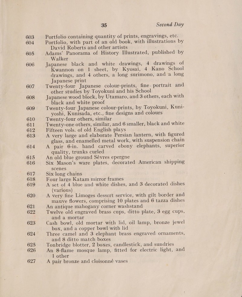 603 604 605 606 607 608 609 610 611 612 613 614 615 616 617 618 619 620 621 622 623 624 625 626 627 35 Second Day Portfolio containing quantity of prints, engravings, etc. Portfolio, with part of an old book, with illustrations by David Roberts and other artists Adams’ Panorama of History Illustrated, published by Walker Japanese black and white drawings, 4 drawings of Kwannon on 1 sheet, by Kyosai, 4 Kano School drawings, and 4 others, a long surimono, and ‘a long Japanese print Twenty-four Japanese colour-prints, fine. portrait and other studies by Toyokuni and his School Japanese wood block, by Utamaro, and 3 others, each with black and white proof | . Twenty-four Japanese colour-prints, by Toyokuni, Kuni- yoshi, Kunisada, etc., fine designs and colours Twenty-four others, similar Twenty-one others, similar, and 6 smaller, black and white Fifteen vols. of old English plays A very large and elaborate Persian lantern, with figured glass, and enamelled metal work, with suspension chain A pair 6-in. hand carved ebony elephants, superior quality, trunks curled An old blue ground Sévres epergne Six Mason’s ware plates, decorated American shipping scenes Six long chains Four large Katam mirror frames A set of 4 blue and white dishes, and 3 decorated dishes (various) A very fine Limoges dessert service, with gilt border and mauve flowers, comprising 10 plates and 6 tazza dishes An antique mahogany corner washstand Twelve old engraved brass cups, ditto plate, 3 egg cups, and a mortar Cash bowl, old mortar with lid, oil lamp, bronze jewel box, and a copper bowl with lid Three camel and 3 elephant brass engraved ornaments, and 8 ditto match boxes Tonbridge blotter, 2 boxes, candlestick, and sundries An 8-flame mosque lamp, fitted for electric light, and 1 other A pair bronze and cloisonné vases