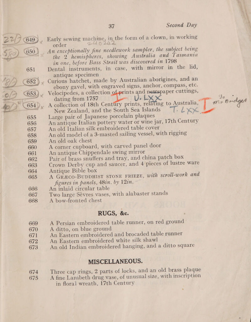 674 675 37 Second Day Early sewing machine, in the form of a clown, in working order belek O) tok An exceptionally fine needlework sampler, the subject being the 2 hemispheres, showing Australia and Tasmania in one, before Bass Strait was discovered im 1798 Dental instruments, in case, with mirror in the lid, antique specimen ebony gavel, with engraved signs, anchor, compass, etc. Velocipedes, a collection rints and newspaper cuttings, dating from 1757 yi vi Lx ‘eieetin. Gk ee A collection of 18th Centtiry prints, relating to Australia, [ We Brclges New Zealand, and the South Sea Islands “7. LX Mae! Large pair of Japanese porcelain plaques re An antique Italian pottery water or wine jar, 17th Century An old Italian silk embroidered table cover An old model of a 3-masted sailing vessel, with rigging An old oak chest A corner cupboard, with carved panel door An antique Chippendale swing mirror Pair of brass snuffers and tray, and china patch box Crown Derby cup and saucer, and 4 pieces of lustre ware Antique Bible box 3 A GR#CO-BUDDHIST STONE FRIEZE, with scroll-work and figures in panels, 48in. by 12an. An inlaid circular table Two large Sévres vases, with alabaster stands A bow-fronted chest RUGS, &amp;c. A Persian embroidered table runner, on red ground A ditto, on blue ground An Eastern embroidered and brocaded table runner An Eastern embroidered white silk shawl An old Indian embroidered hanging, and a ditto square MISCELLANEOUS. Three cap rings, 2 parts of locks, and an old brass plaque A fine Lambeth drug vase, of unusual size, with inscription in floral wreath, 17th Century a