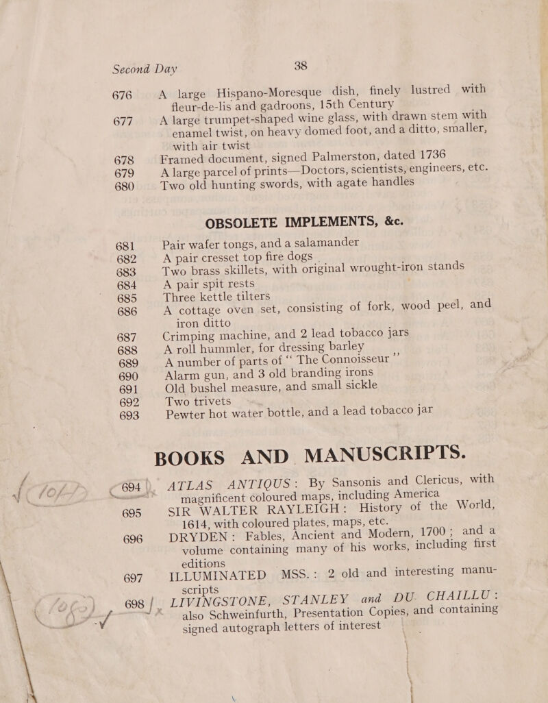 676 A large Hispano-Moresque dish, finely lustred with fleur-de-lis and gadroons, 15th Century 677 A large trumpet-shaped wine glass, with drawn stem with enamel twist, on heavy domed foot, and a ditto, smaller, with air twist 678 Framed document, signed Palmerston, dated 1736 679 A large parcel of prints—Doctors, scientists, engineers, etc. 680 Two old hunting swords, with agate handles OBSOLETE IMPLEMENTS, &amp;c. 681 Pair wafer tongs, and a salamander 682 A pair cresset top fire dogs _ 3883 Two brass skillets, with original wrought-iron stands 684 A pair spit rests 685 Three kettle tilters 686 A cottage oven set, consisting of fork, wood peel, and iron ditto 687 Crimping machine, and 2 lead tobacco jars 688 A roll hummler, for dressing barley 689 A number of parts of ‘‘ The Connoisseur . 690 Alarm gun, and 3 old branding irons 691 Old bushel measure, and small sickle 692 Two trivets 693 Pewter hot water bottle, and a lead tobacco jar BOOKS AND MANUSCRIPTS. SPY, 7694 |), ATLAS AN THOUSs By Sansonis and Clericus, with io eA Pear. magnificent coloured maps, including America 695 SIR WALTER RAYLEIGH: History of the World, 1614, with coloured plates, maps, etc. 696 DRYDEN: Fables, Ancient and Modern, 1700; anda volume containing many of his works, including first editions 697 ILLUMINATED MSS.: 2 old and interesting manu- | scripts n> 698 | LIVINGSTONE, STANLEY and DU. CHAILLU: (» a. ~® also Schweinfurth, Presentation Copies, and containing signed autograph letters of interest 
