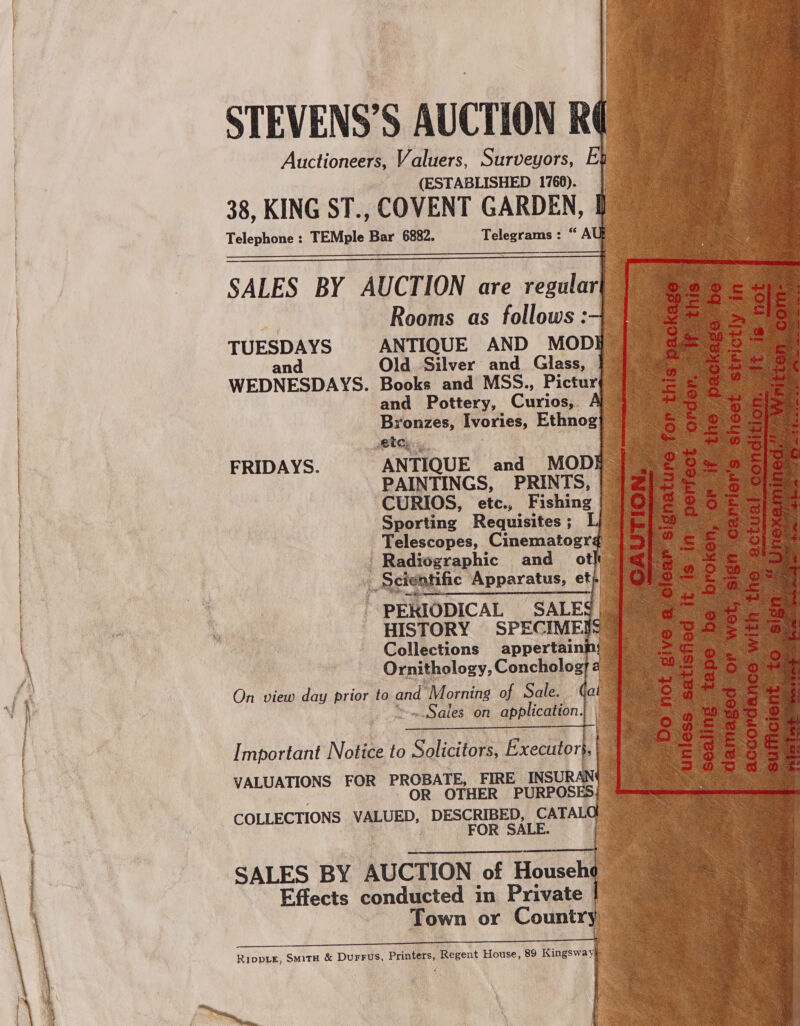 —— Se canene —— sane —_——                                STEVENS’S AUCTION RQ Auctioneers, Valuers, Surveyors, (ESTABLISHED 1766). 38, KING ST., COVENT GARDEN, Telephone : TEMple Bar 6882. Telegrams: “A SALES BY AUCTION are regular] Rooms as follows :-4_ TUESDAYS ANTIQUE AND MOD and Old Silver and Glass, WEDNESDAYS. Books and MSS., Pictur and Pottery, Curios,. Bronzes, Ivories, Ethnog}     Atay, ANTIQUE and MOD _PAINTINGS, PRINTS, ‘CURIOS, etc., Fishing Sporting Requisites ; Telescopes, Cinematogr ¢ Radioxeaghic and ot fs remit ific Apparatus, et : ~ PEL IODICAL SALES HISTORY SPECIME! Collections appertaini Ornitholo Zy, Concholog} On view day prior to and SMorite of Sale. 4c yom Sales on application. . FRIDAYS. Important Notice to Solicitors, Executor}, , VALUATIONS FOR PROBATE, FIRE INSURAL OR OTHER PURPOS COLLECTIONS My aoe DESCRIBED, CATA FOR SALE. SALES BY AUCTION of Househo Effects egndasted in Private | Town or Countr Rippve, Smita &amp; DuFFus, rE ‘Regent oes. 89 Kingsway t i