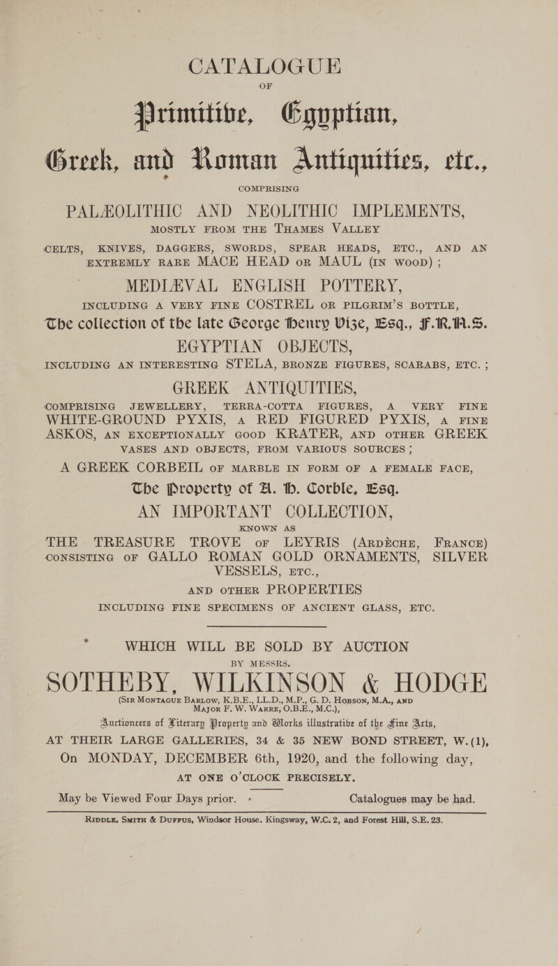 jarimitibe, Cguptian, Greek, and Roman Antiquities, etc., COMPRISING PALAOLITHIC AND NEOLITHIC IMPLEMENTS, MOSTLY FROM THE THAMES VALLEY CELTS, KNIVES, DAGGERS, SWORDS, SPEAR HEADS, ETC., AND AN EXTREMLY RARE MACK HEAD orn MAUL (IN woop) ; MEDIAVAL ENGLISH POTTERY, INCLUDING A VERY FINE COSTREL oR PILGRIM’S BOTTLE, The collection of the late George thenry Vi3ze, Esq., F.1R, 1.8. EGYPTIAN OBJECTS, INCLUDING AN INTERESTING STELA, BRONZE FIGURES, SCARABS, ETC. ; GREEK ANTIQUITIES, COMPRISING JEWELLERY, TERRA-COTTA FIGURES, A VERY FINE WHITE-GROUND PYXIS, a RED FIGURED PYXIS, a FINE ASKOS, AN EXCEPTIONALLY GoopD KRATER, AND oTHER GREEK VASES AND OBJECTS, FROM VARIOUS SOURCES ; A GREEK CORBEIL or MARBLE IN FORM OF A FEMALE FACE, The Property of A. th. Corble, Esq. AN JMPORTANT COLLECTION, KNOWN AS THE TREASURE TROVE or LEYRIS (Arpicur, France) CONSISTING oF GALLO ROMAN GOLD ORNAMENTS, SILVER VESSELS, ETc., AND OTHER PROPERTIES INCLUDING FINE SPECIMENS OF ANCIENT GLASS, ETC. = WHICH WILL BE SOLD BY AUCTION BY MESSRS. SOTHEBY, WILKINSON &amp; HODGE (SIR Mowricue Bartow, K.B.E., LL.D., M.P., oS a gee M.A., AND Mayor F. W. WARRE, 0. B Lon Auctioneers of Piterary Property and Wlorks ce of the Hine Arts, AT THEIR LARGE GALLERIES, 34 &amp; 35 NEW BOND STREET, W.(1), On MONDAY, DECEMBER 6th, 1920, and the following day, AT ONE O'CLOCK PRECISELY.  May be Viewed Four Days prior. - Catalogues may be had. Rippiz, SmitH &amp; Durrus, Windsor House, Kingsway, W.C; 2, and Forest Hill, S.E. 23.