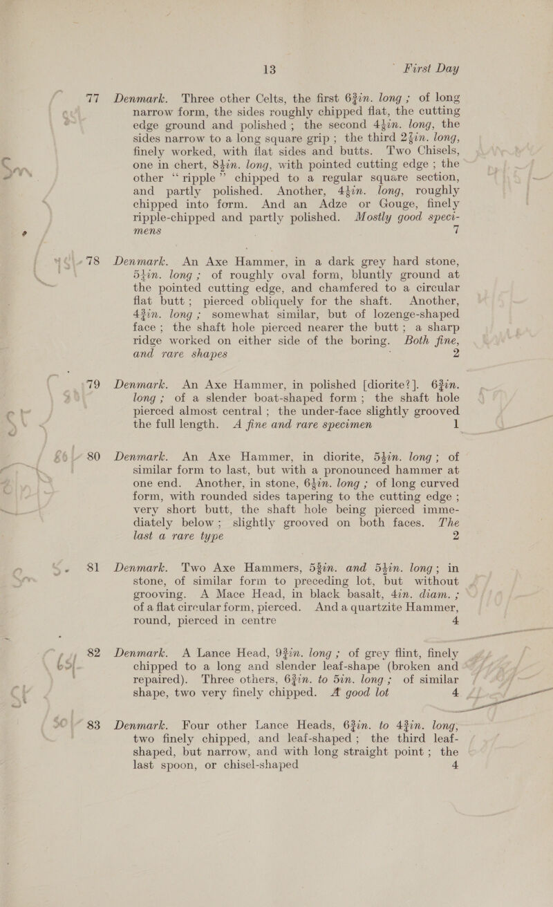 77 Denmark. Three other Celts, the first 63in. long ; of long narrow form, the sides roughly chipped flat, the cutting edge ground and polished; the second Adin. long, the sides narrow to a long square grip; the third 2gin. long, finely worked, with flat sides and butts. Thao Chisels, one in chert, 84%n. long, with pointed cutting edge ; the other “ripple”? chipped to a regular square section, and partly polished. Another, 44%. long, roughly chipped into form. And an Adze or Gouge, finely ripple-chipped and ae polished. Mostly good speci- mens 7 -78 Denmark. An Axe Hammer, in a dark grey hard stone, 547n. long; of roughly oval form, bluntly ground at the pointed cutting edge, and chamfered to a circular flat butt; pierced obliquely for the shaft. Another, 4%in. long ; somewhat similar, but of lozenge-shaped face; the shaft hole pierced nearer the butt; a sharp ridge worked on either side of the boring. Both fine, and rare shapes 2 79 Denmark. An Axe Hammer, in polished [diorite?]. 632n. long; of a slender boat-shaped form; the shaft hole pierced almost central; the under-face slightly grooved the full length. A fine and rare specimen * 80 Denmark. An Axe Hammer, in diorite, 54in. long; of similar form to last, but with a pronounced hammer at one end. Another, in stone, 647m. long ; of long curved form, with rounded sides tapering to the cutting edge ; very short butt, the shaft hole being pierced imme- diately below; slightly grooved on both faces. The last a rare type 2 “~.- 81 Denmark. Two Axe Hammers, 532n. and 54in. long; in stone, of similar form to preceding lot, but without grooving. A Mace Head, in black basalt, 4in. diam. ; of a flat circular form, pierced. Anda quartzite Hammer, round, pierced in centre 4 ( S| chipped to a long and slender leaf-shape (broken and repaired). Three otners, 622n. to 5in. long.; of similar ~83 Denmark. Four other Lance Heads, 632n. to 43en. long, two finely chipped, and leai-shaped; the third leaf- shaped, but narrow, and with long straight point; the last spoon, or chisel-shaped 4