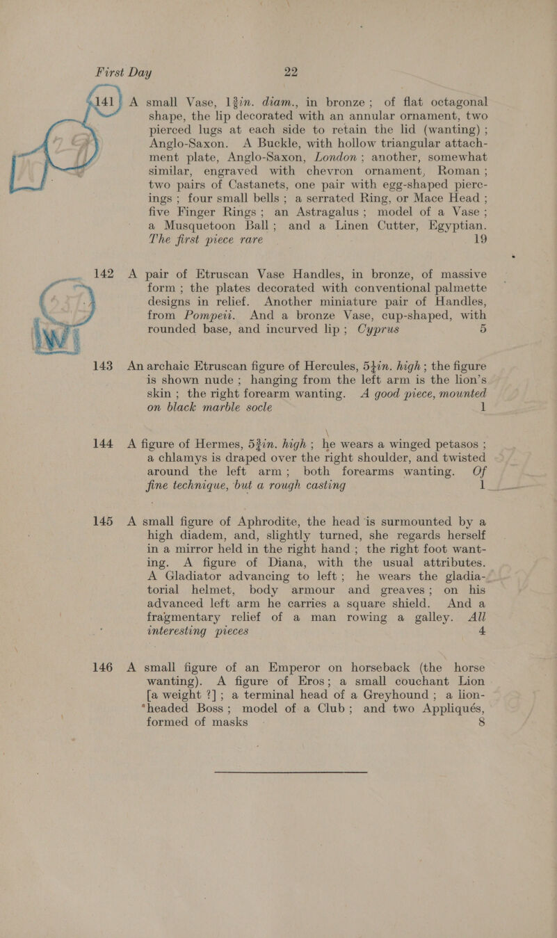   141) A small Vase, 132. diam., in bronze; of flat octagonal shape, the lip decorated with an annular ornament, two pierced lugs at each side to retain the lid (wanting) ; Anglo-Saxon. A Buckle, with hollow triangular attach- ment plate, Anglo-Saxon, London ; another, somewhat similar, engraved with chevron ornament, Roman ; two pairs of Castanets, one pair with egg-shaped pierc- ings ; four small bells ; a serrated Ring, or Mace Head ; five Finger Rings; an Astragalus; model of a Vase ; a Musquetoon Ball; and a Linen Cutter, Egyptian. The first piece rare | 19 142 A pair of Etruscan Vase Handles, in bronze, of massive form ; the plates decorated with conventional palmette designs in relief. Another miniature pair of Handles, from Pompew. And a bronze Vase, cup-shaped, with rounded base, and incurved lip; Cyprus 5 143 Anarchaic Etruscan figure of Hercules, 540n. high ; the figure is shown nude ; hanging from the left arm is the lion’s skin ; the right forearm wanting. A good piece, mounted on black marble socle ] 144 A figure of Hermes, 520n. high ; he wears a winged petasos ; a chlamys is draped over the right shoulder, and twisted around the left arm; both forearms wanting. Of fine technique, but a rough casting 1 145 &lt;A small figure of Aphrodite, the head is surmounted by a high diadem, and, slightly turned, she regards herself in a mirror held in the right hand; the right foot want- ing. A figure of Diana, with the usual attributes. A Gladiator advancing to left; he wears the gladia-. torial helmet, body armour and greaves; on his advanced left arm he carries a square shield. And a fragmentary relief of a man rowing a galley. All interesting preces 146 A small figure of an Emperor on horseback (the horse wanting). A figure of Eros; a small couchant Lion [a weight ?]; a terminal head of a Greyhound ; a lion- “headed Boss; model of a Club; and two Appliqués, formed of masks 8