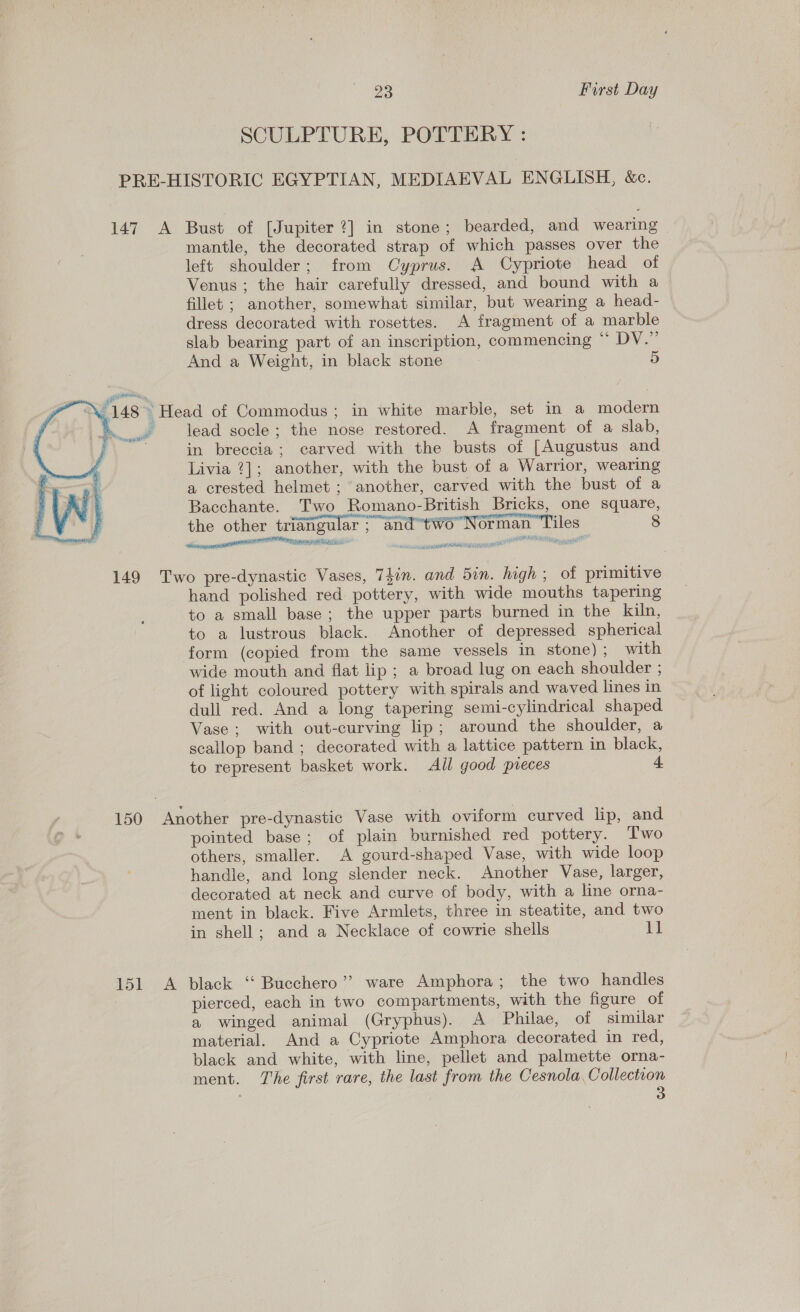 SCULPTURE, POTTERY : PRE-HISTORIC EGYPTIAN, MEDIAEVAL ENGLISH, &amp;c. 147 A Bust of [Jupiter ?] in stone; bearded, and wearing mantle, the decorated strap of which passes over the left shoulder; from Cyprus. A Cypriote head of Venus ; the hair carefully dressed, and bound with a fillet ; another, somewhat similar, but wearing a head- dress decorated with rosettes. A fragment of a marble slab bearing part of an inscription, commencing “ DV.” And a Weight, in black stone 5 148 » Head of Commodus; in white marble, set in a modern Pas lead socle; the nose restored. A fragment of a slab, ‘rage   in breccia; carved with the busts of [Augustus and Livia ?]; another, with the bust of a Warrior, wearing a crested helmet ; another, carved with the bust of a Bacchante. Two Romano-British Bricks, one square, the other triangular ; and“tw6 Norman Tiles 8 a ial PT pee AN Mini ~scstasnane ransom abenaynannsson® pS ga a wel 149 Two pre-dynastic Vases, Thin. and 5in. high; of primitive hand polished red pottery, with wide mouths tapering to a small base; the upper parts burned in the kiln, to a lustrous black. Another of depressed spherical form (copied from the same vessels in stone); with wide mouth and flat lip ; a broad lug on each shoulder ; of light coloured pottery with spirals and waved lines in dull red. And a long tapering semi-cylindrical shaped Vase; with out-curving lip; around the shoulder, a scallop band ; decorated with a lattice pattern in black, to represent basket work. Ail good preces 4 150 Another pre-dynastic Vase with oviform curved lip, and pointed base; of plain burnished red pottery. Two others, smaller. A gourd-shaped Vase, with wide loop handle, and long slender neck. Another Vase, larger, decorated at neck and curve of body, with a line orna- ment in black. Five Armlets, three in steatite, and two in shell; and a Necklace of cowrie shells 11 151 &lt;A black ‘“‘ Bucchero’’ ware Amphora; the two handles pierced, each in two compartments, with the figure of a winged animal (Gryphus). A Philae, of similar material. And a Cypriote Amphora decorated in red, black and white, with line, pellet and palmette orna- ment. The first rare, the last from the Cesnola, Collection 3