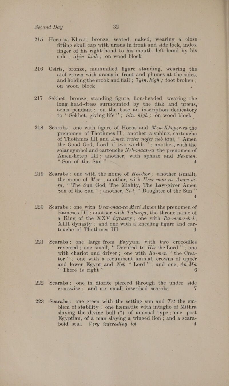 215 216 217 218 219 220 221 222 223 Heru-pa-Khrat, bronze, seated, naked, wearing a close fitting skull cap with ureeus in front and side lock, index finger of his right hand to his mouth, left hand by his side ; 54in. high ; on wood block Osiris, bronze, mummified figure standing, wearing the atef crown with urzeus in front and plumes at the sides, and holding the crook and flail ; 747n. high ; foot broken ; on wood block . Sekhet, bronze, standing figure, lion-headed, wearing the long head-dress surmounted by the disk and ureus, arms pendant; on the base an inscription dedicatory to “ Sekhet, giving lite”; 5in. hagh ; on wood block | Scarabs : one with figure of Horus and Men-Kheper-ra the prenomen of Thothmes IT ; another, a sphinx, cartouche of Thothmes IIT and Amen nuter nofer neb tau, ““ Amen the Good God, Lord of two worlds ” ; another, with the solar symbol and cartouche Neb-maat-ra the prenomen of Amen-hetep Iil; another, with sphinx and Ra-men, “Son of the Sun ” 4 Scarabs : one with the nome of Hes-hor; another (small), the nome of Mer- ; another, with User-maa-ra Amen-si- ra, “The Sun God, The Mighty, The Law-giver Amen Son of the Sun ”’ ; another, Si-t, ‘“‘ Daughter of the Sun ”’ 4 Scarabs : one with User-maa-ra Meri Amen the prenomen of Rameses [I] ; another with T'aharga, the throne name of a King of the XXV dynasty ; one with Ra-men-sebek, XIII dynasty ; and one with a kneeling figure and car- touche of Thothmes III 4 Scarabs: one large from Fayyum with two crocodiles reversed ; one small, “‘ Devoted to Mirthe Lord ”’ ; one with chariot and driver; one with Ra-men “ the Crea- tor’; one with a recumbent animal, crowns of upper and lower Egypt and Neb “ Lord”; and one, An Mé ~aere: 13 meht 6 Scarabs: one in diorite pierced through the under side crosswise ; and six small inscribed scarabs 7 Scarabs: one green with the setting sun and 7'et the em- blem of stability ; one hematite with intaglio of Mithra slaying the divine bull (7), of unusual type; one, post Egyptian, of a man slaying a winged lion ; and a scara- boid seal. Very interesting lot =