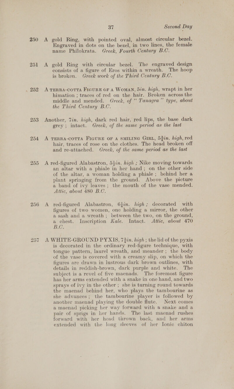 250 251 . 252 253 254 255 256 37 Second Day A gold Ring, with pointed oval, almost circular bezel. Engraved in dots on the bezel, in two lines, the female name Philokrata. Greek, Fourth Century B.C. A gold Ring with circular bezel. The engraved design consists of a figure of Eros within a wreath. The hoop is broken. Greek work of the Third Century B.C. A TERRA-COTTA FIGURE OF A WomaN, din. high, wrapt in her himation ; traces of red on the hair. Broken across the middle and mended. Greek, of ‘“ Tanagra”’ type, about the Third Century B.C. Another, 7in. high, dark red hair, red lips, the base dark grey ; intact. Greek, of the same period as the last A TERRA-COTTA FIGURE OF A SMILING GIRL, 530n. high, red hair, traces of rose on the clothes. The head broken off and re-attached. Greek, of the same period as the last A red-figured Alabastron, 54in. high ; Nike moving towards an. altar with a phiale in her hand; on the other side of the altar, a woman holding a phiale ; behind her a plant springing from the ground. Above the picture a band of ivy leaves; the mouth of the vase mended. Attic, about 480 B.C. A red-figured Alabastron, 61in. high; decorated with figures of two women, one holding a mirror, the other a sash and a wreath ; between the two, on the ground, a chest. Inscription Kale. Intact. Altec, about 470 BG. } A WHITE-GROUND PYXIS, 72:n. high ; the lid of the pyxis is decorated in the ordinary red-figure technique, with tongue pattern, laurel wreath, and meander; the body of the vase is covered with a creamy slip, on which the figures are drawn in lustrous dark brown outlines, with details in reddish-brown, dark purple and white. The subject is a revel of five maenads. The foremost figure has her arms extended with a snake in one hand, and two sprays of ivy in the other ; she is turning round towards the maenad behind her, who plays the tambourine as she advances; the tambourine player is followed by another maenad playing the double flute. Next comes a maenad picking her way forward with a snake and a pair of sprigs in her hands. The last maenad rushes forward with her head thrown back, and her arms extended with the long sleeves of her lonic chiton