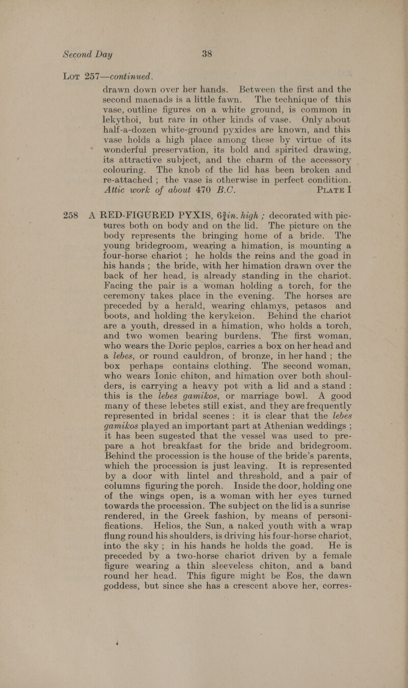 Lor 257—continued. drawn down over her hands. Between the first and the second maenads is a little fawn. The technique of this vase, outline figures on a white ground, is common in lekythoi, but rare in other kinds of vase. Only about half-a-dozen white-ground pyxides are known, and this vase holds a high place among these by virtue of its wonderful preservation, its bold and spirited drawing, its attractive subject, and the charm of the accessory colouring. The knob of the lid has been broken and — re-attached ; the vase is otherwise in perfect condition. Attic work of about 470 B.C. Puate I 258 A RED-FIGURED PYXIS, 63in. high ; decorated with pic- tures both on body and on the lid. The picture on the body represents the bringing home of a bride. The young bridegroom, wearing a himation, is mounting a four-horse chariot ; he holds the reins and the goad in his hands ; the bride, with her himation drawn over the back of her head, is already standing in the chariot. Facing the pair is a woman holding a torch, for the ceremony takes place in the evening. The horses are preceded by a herald, wearing chlamys, petasos and boots, and holding the kerykeion. Behind the chariot are a youth, dressed in a himation, who holds a torch, and two women bearing burdens. The first woman, who wears the: Doric peplos, carries a box on her head and a lebes, or round cauldron, of bronze, in her hand ; the box perhaps contains clothing. The second woman, who wears Ionic chiton, and himation over both shoul- ders, is carrying a heavy pot with a lid and a stand: this is the lebes gamikos, or marriage bowl. A good many of these lebetes still exist, and they are frequently represented in bridal scenes: it is clear that the lebes gamikos played an important part at Athenian weddings ; it has been sugested that the vessel was used to pre- pare a hot breakfast for the bride and bridegroom. Behind the procession is the house of the bride’s parents, which the procession is just leaving. It is represented by a door with lintel and threshold, and a pair of columns figuring the porch. Inside the door, holding one of the wings open, is a woman with her eyes turned towards the procession. The subject on the lid is a sunrise rendered, in the Greek fashion, by means of personi- fications. Helios, the Sun, a naked youth with a wrap flung round his shoulders, is driving his four-horse chariot, into the sky; in his hands he holds the goad. He is preceded by a two-horse chariot driven by a female figure wearing a thin sleeveless chiton, and a band round her head. This figure might be Eos, the dawn goddess, but since she has a crescent above her, corres-