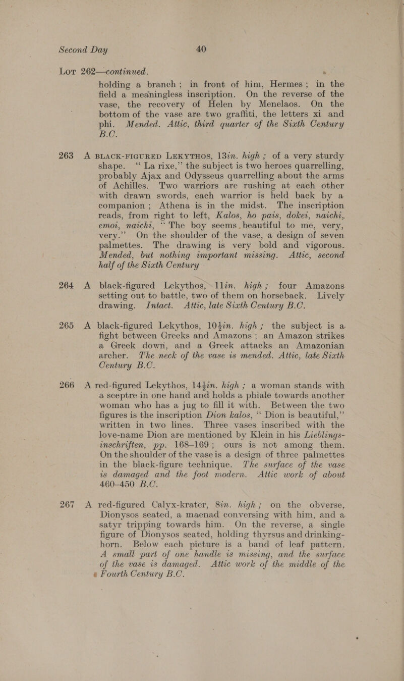 holding a branch; in front of him, Hermes; in the field a meaningless inscription. On the reverse of the vase, the recovery of Helen by Menelaos. On the bottom of the vase are two graffiti, the letters xi and phi. Mended. Attic, third quarter of the Sixth Century IG. | 264 A shape. “ La rixe,” the subject is two heroes quarrelling, probably Ajax and Odysseus quarrelling about the arms of Achilles. Two warriors are rushing at each other with drawn swords, each warrior is held back by a companion ; Athena is in the midst. The inscription. reads, from right to left, Kalos, ho pais, dokei, naicht, emot, nacht, ““ The boy seems.beautiful to me, very, very.” On the shoulder of the vase, a design of seven palmettes. The drawing is very bold and vigorous. Mended, but nothing wmportant missing. Attic, second half of the Sixth Century black-figured Lekythos, ~llin. high; four Amazons setting out to battle, two of them on horseback. Lively drawing. Intact. Attic, late Sixth Century B.C. fight between Greeks and Amazons ; an Amazon strikes a Greek down, and a Greek attacks an Amazonian archer. The neck of the vase 1s mended. Attic, late Sixth Century B.C. a sceptre in one hand and holds a phiale towards another woman who has a jug to fill it with. Between the two figures is the inscription Dion kalos, *‘ Dion is beautiful,”’ written in two lines. Three vases inscribed with the love-name Dion are mentioned by Klein in his Lieblings- unschriften, pp. 168-169; ours is not among them. On the shoulder of the vaseis a design of three palmettes. in the black-figure technique. The surface of the vase is damaged and the foot modern. Attic work of about 460-450 B.C. Dionysos seated, a maenad conversing with him, and a. satyr tripping towards him. On the reverse, a single figure of Dionysos seated, holding thyrsus and drinking- horn. Below each picture is a band of leaf pattern. A small part of one handle is missing, and the surface of the vase is damaged. Attic work of the middle of the