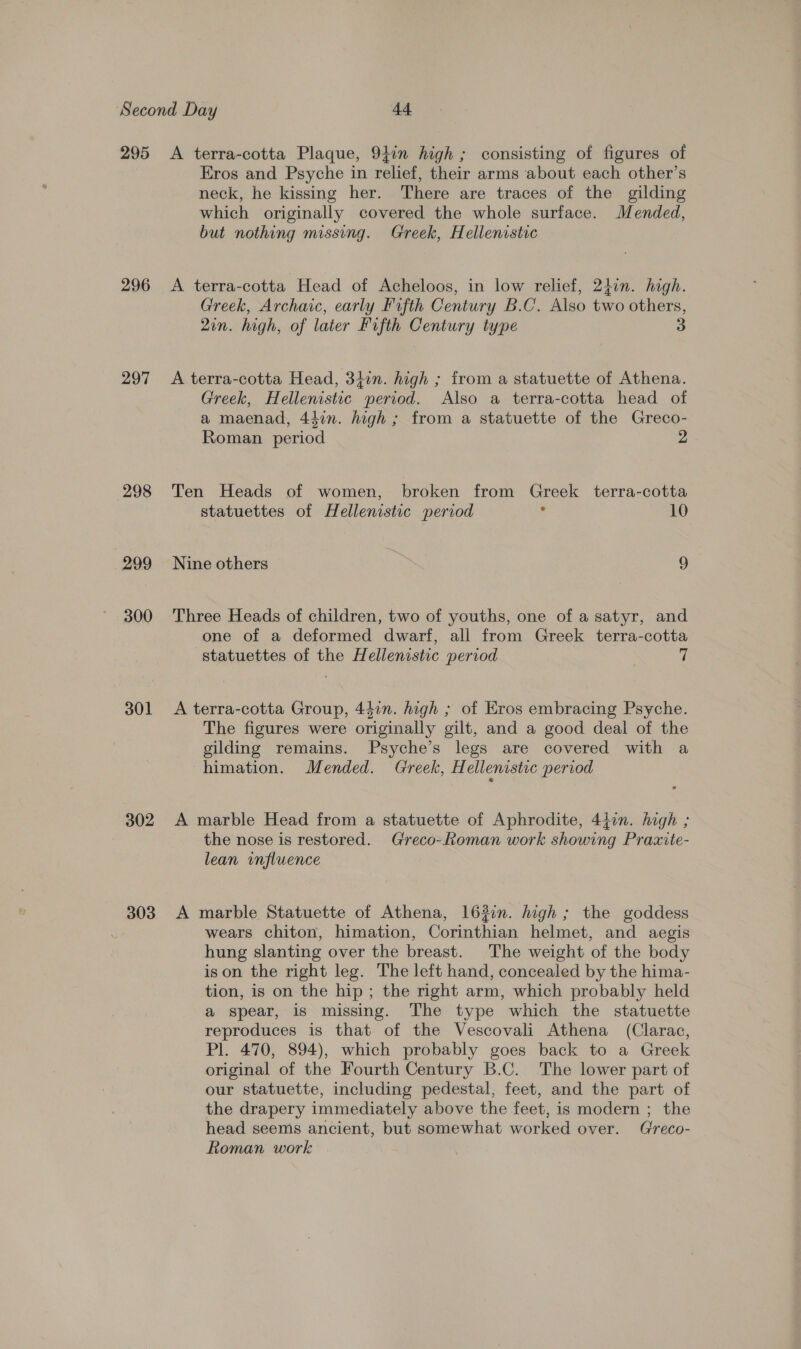 295 296 297 298 299 300 301 302 303 A terra-cotta Plaque, 94in high; consisting of figures of Eros and Psyche in relief, their arms about each other’s neck, he kissing her. There are traces of the gilding which originally covered the whole surface. Mended, but nothing missing. Greek, Hellenistic A terra-cotta Head of Acheloos, in low relief, 2}in. high. Greek, Archaic, early Fifth Century B.C. Also two others, 2in. high, of later Fifth Century type 3 A terra-cotta Head, 34in. high ; from a statuette of Athena. Greek, Hellenistic period. Also a terra-cotta head of a maenad, 44in. high ; from a statuette of the Greco- Roman period 2 Ten Heads of women, broken from Greek terra-cotta statuettes of Hellenistic period 2 10 Nine others 9 Three Heads of children, two of youths, one of a satyr, and one of a deformed dwarf, all from Greek terra-cotta statuettes of the Hellenistic period A terra-cotta Group, 447n. high ; of Eros embracing Psyche. The figures were originally gilt, and a good deal of the gilding remains. Psyche’s legs are covered with a himation. Mended. Greek, H ellenistic period A marble Head from a statuette of Aphrodite, 447n. high ; the nose is restored. Greco-Roman work showing Praxite- lean influence A marble Statuette of Athena, 163in. high; the goddess wears chiton, himation, Corinthian helmet, and aegis hung slanting over the breast. The weight of the body ison the right leg. The left hand, concealed by the hima- tion, is on the hip; the right arm, which probably held a spear, is missing. The type which the statuette reproduces is that of the Vescovali Athena (Clarac, Pl. 470, 894), which probably goes back to a Greek original of the Fourth Century B.C. The lower part of our statuette, including pedestal, feet, and the part of the drapery immediately above the feet, is modern ; the head seems ancient, but somewhat worked over. Greco- Roman work