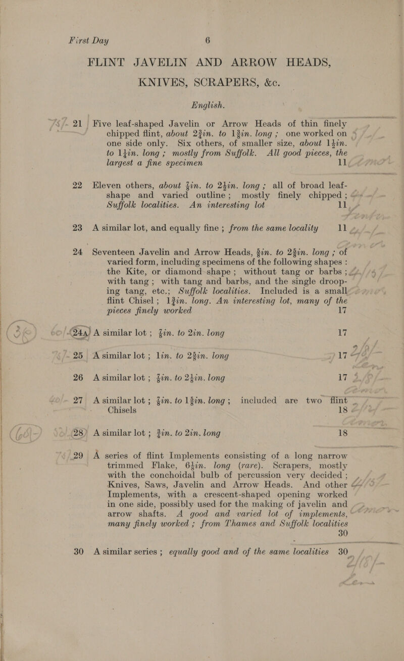   21 22 23 24 30 KNIVES, SCRAPERS, &amp;c. English. one side only. Six others, of smaller size, about 14in. to ldin. long ; mostly from Suffolk. All good pieces, the ‘Eleven others, about fin. to 240n. long ; all of broad leaf- varied form, including specimens of the following shapes : with tang ; with tang and barbs, and the single droop- ing tang, etc.; Suffolk localities. Included is a small flint Chisel; lin. long. An interesting lot, many of the A similar lot ; 2in. to 2in. long 18 A series of flint Implements consisting of a long narrow trimmed Flake, 6i2n. long (rare). Scrapers, mostly with the conchoidal bulb of percussion very decided ; Implements, with a crescent-shaped opening worked arrow shafts. A good and varied lot of implements, many finely worked ; from Thames and Suffolk localities 30 preces finely worked 17 24a) A similar lot ; in. to 2in. long 17 25 Asimilar lot; lin. to 23in. long Bh; 26 A fale lot ; gn. to din. long (yee 27 Asimilar lot; Zin. to 13in. long; included are two flint _
