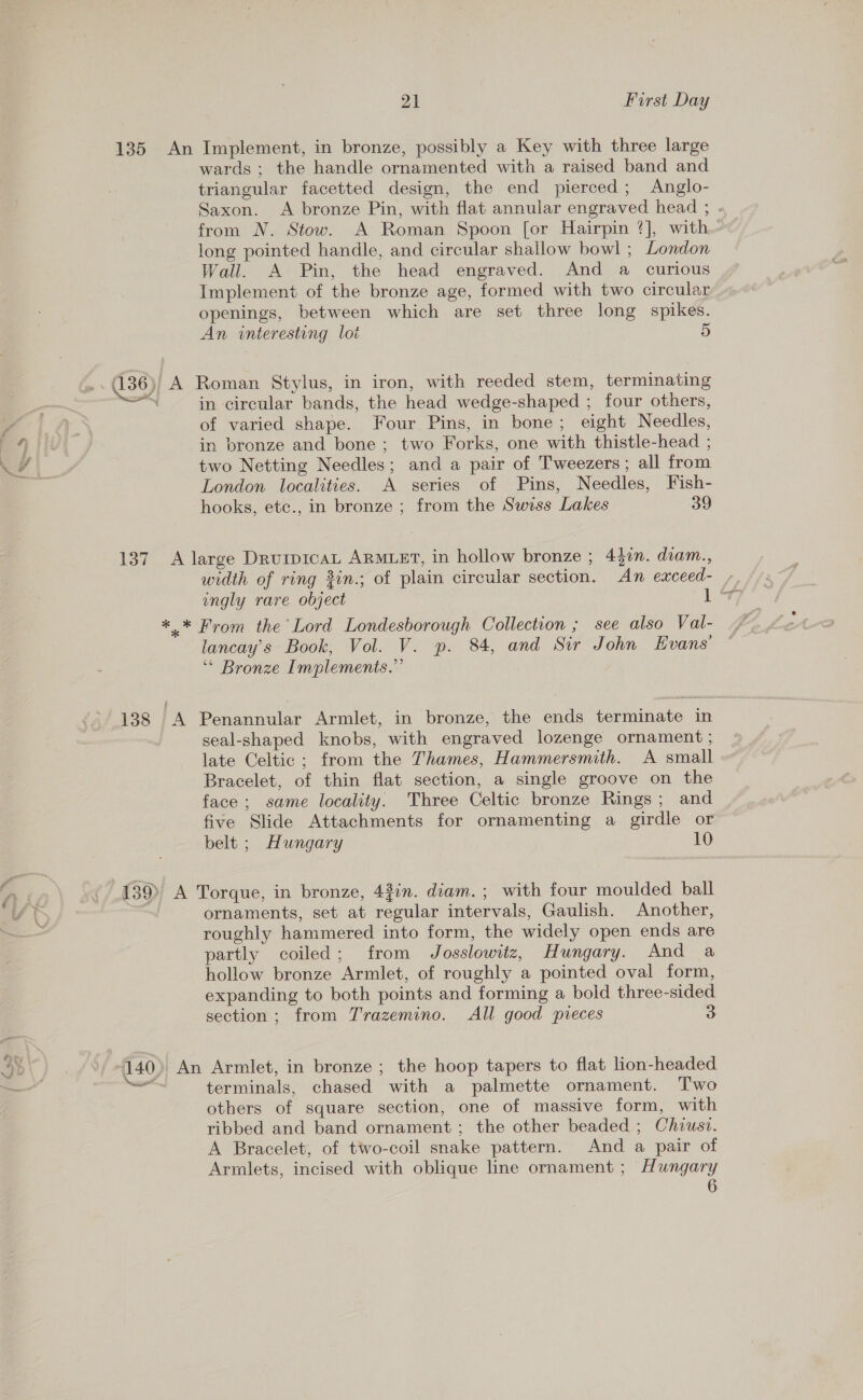 pe ee | wards ; the handle ornamented with a raised band and triangular facetted design, the end pierced; Anglo- Saxon. A bronze Pin, with flat annular engraved head ; . from N. Stow. A Roman Spoon for Hairpin ?], with long pointed handle, and circular shallow bowl ; London Wall. A Pin, the head engraved. And a curious Implement of the bronze age, formed with two circular openings, between which are set three long spikes. An interesting lot (136)) A Roman Stylus, in iron, with reeded stem, terminating eva, in circular bands, the head wedge-shaped ; four others, of varied shape. Four Pins, in bone; eight Needles, in bronze and bone; two Forks, one with thistle-head ; two Netting Needles; and a pair of Tweezers; all from London localities. A series of Pins, Needles, Fish- hooks, etc., in bronze ; from the Swiss Lakes 39 137 A large DrurpicaL ARMLET, in hollow bronze ; Alin. diam., width of ring 2in.; of plain circular section. An eaxceed- / engly rare object 1 “*7 *.* From the Lord Londesborough Collection ; see also Val- lancay’s Book, Vol. V. p. 84, and Sir John Evans’ ‘* Bronze Implements.” 138 A Penannular Armlet, in bronze, the ends terminate in seal-shaped knobs, with engraved lozenge ornament ; late Celtic; from the Thames, Hammersmith. A small Bracelet, of thin flat section, a single groove on the face; same locality. Three Celtic bronze Rings; and five Slide Attachments for ornamenting a girdle or belt ; Hungary 10 139) A Torque, in bronze, 43in. diam.; with four moulded ball ornaments, set at regular intervals, Gaulish. Another, roughly hammered into form, the widely open ends are partly coiled; from Josslowitz, Hungary. And a hollow bronze Armlet, of roughly a pointed oval form, expanding to both points and forming a bold three-sided section; from Trazemino. All good pvreces 3 140) An Armlet, in bronze ; the hoop tapers to flat lion-headed wt terminals, chased with a palmette ornament. Two others of square section, one of massive form, with ribbed and band ornament ; the other beaded ; Chiusi. A Bracelet, of two-coil snake pattern. And a pair of Armlets, incised with oblique line ornament ; Hungary