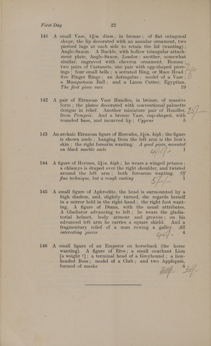 141 A small Vase, 13%. diam., in bronze; of flat octagonal shape, the lip decorated with an annular ornament, two pierced lugs at each side to retain the lid (wanting) ; Anglo-Saxon. A Buckle, with hollow triangular attach- ment plate, Anglo-Saxon, London ; another, somewhat similar, engraved with chevron ornament, Roman ;_ two pairs of Castanets, one pair with egg-shaped pierc- / ings ; four small bells ; a serrated Ring, or Mace Head ; five Finger Rings; an Astragalus; model of a Vase ; a Musquetoon Ball; and a Linen Cutter, Egyptian. The first piece rare 13 142 &lt;A pair of Etruscan Vase Handles, in bronze, of massive form ; the plates decorated with conventional palmette designs in relief. Another miniature pair of Handles, 75 from Pompeu. And a bronze Vase, cup-shaped, with ~ rounded base, and incurved lip ; Cyprus 143 Anarchaic Etruscan figure of Hercules, 54in. high; the figure is shown nude; hanging from the left arm is the lion’s skin ; the right forearm wanting. A soe ae mounted on black marble socle » Loge 1 SP 1 144 A figure of Hermes, 53in. high ; he wears a winged petasos ; a chlamys is draped over the right shoulder, and twisted around the left arm; both forearms wanting, Of fine technique, but a rough casting f 145 A.small figure of Aphrodite, the head is surmounted by a high diadem, and, slightly turned, she regards herself in a mirror held in the right hand; the right foot want- ing. A figure of Diana, with the usual attributes. A Gladiator advancing to left; he wears the gladia- torial helmet, body armour and greaves; on_ his advanced left arm he carries a a square shield. And a fragmentary relief of a man rowing a apiley. All interesting pieces 146 A small figure of an Emperor on horseback (the horse wanting). &lt;A figure of Eros; a small couchant Lion [a weight ?]; a terminal head of a Greyhound ; a lion- headed Boss; model of a Club; and two Appliqués, formed of masks o 8